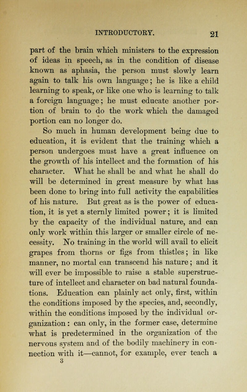 part of the brain which ministers to the expression of ideas in speech, as in the condition of disease known as aphasia, the person must slowly learn again to talk his own language; he is like a child learning to speak, or like one who is learning to talk a foreign language; he must educate another por- tion of brain to do the work which the damaged portion can no longer do. So much in human development being due to education, it is evident that the training which a person undergoes must have a great influence on the growth of his intellect and the formation of his character. What he shall be and what he shall do will be determined in great measure by what has been done to bring into full activity the capabilities of his nature. But great as is the power of educa- tion, it is yet a sternly limited power; it is limited by the capacity of the individual nature, and can only work within this larger or smaller circle of ne- cessity. No training in the world will avail to elicit grapes from thorns or figs from thistles; in like manner, no mortal can transcend his nature; and it will ever be impossible to raise a stable superstruc- ture of intellect and character on bad natural founda- tions. Education can plainly act only, first, within the conditions imposed by the species, and, secondly, within the conditions imposed by the individual or- ganization : can only, in the former case, determine what is predetermined in the organization of the nervous system and of the bodily machinery in con- nection with it—cannot, for example, ever teach a
