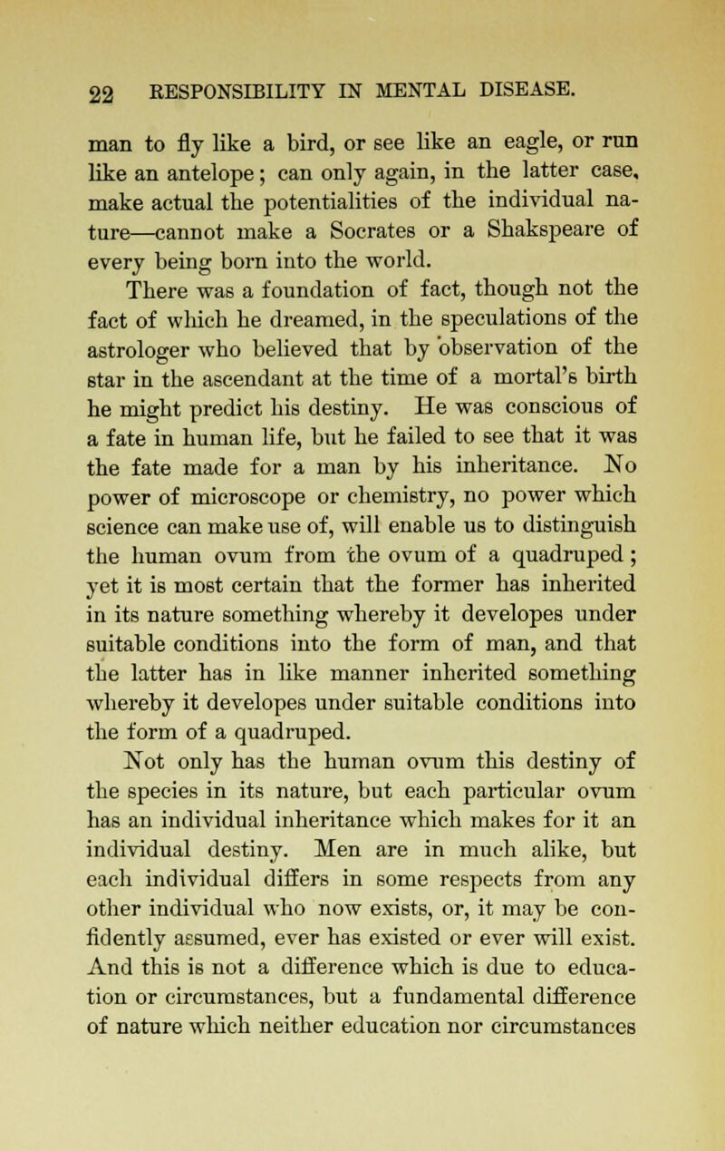 man to fly like a bird, or see like an eagle, or run like an antelope; can only again, in the latter case, make actual the potentialities of the individual na- ture—cannot make a Socrates or a Shakspeare of every being born into the world. There was a foundation of fact, though not the fact of which he dreamed, in the speculations of the astrologer who believed that by observation of the star in the ascendant at the time of a mortal's birth he might predict his destiny. He was conscious of a fate in human life, but he failed to see that it was the fate made for a man by his inheritance. No power of microscope or chemistry, no power which science can make use of, will enable us to distinguish the human ovum from the ovum of a quadruped; yet it is most certain that the former has inherited in its nature something whereby it developes under suitable conditions into the form of man, and that the latter has in like manner inherited something whereby it developes under suitable conditions into the form of a quadruped. Not only has the human ovum this destiny of the species in its nature, but each particular ovum has an individual inheritance which makes for it an individual destiny. Men are in much alike, but each individual differs in some respects from any other individual who now exists, or, it may be con- fidently assumed, ever has existed or ever will exist. And this is not a difference which is due to educa- tion or circumstances, but a fundamental difference of nature which neither education nor circumstances