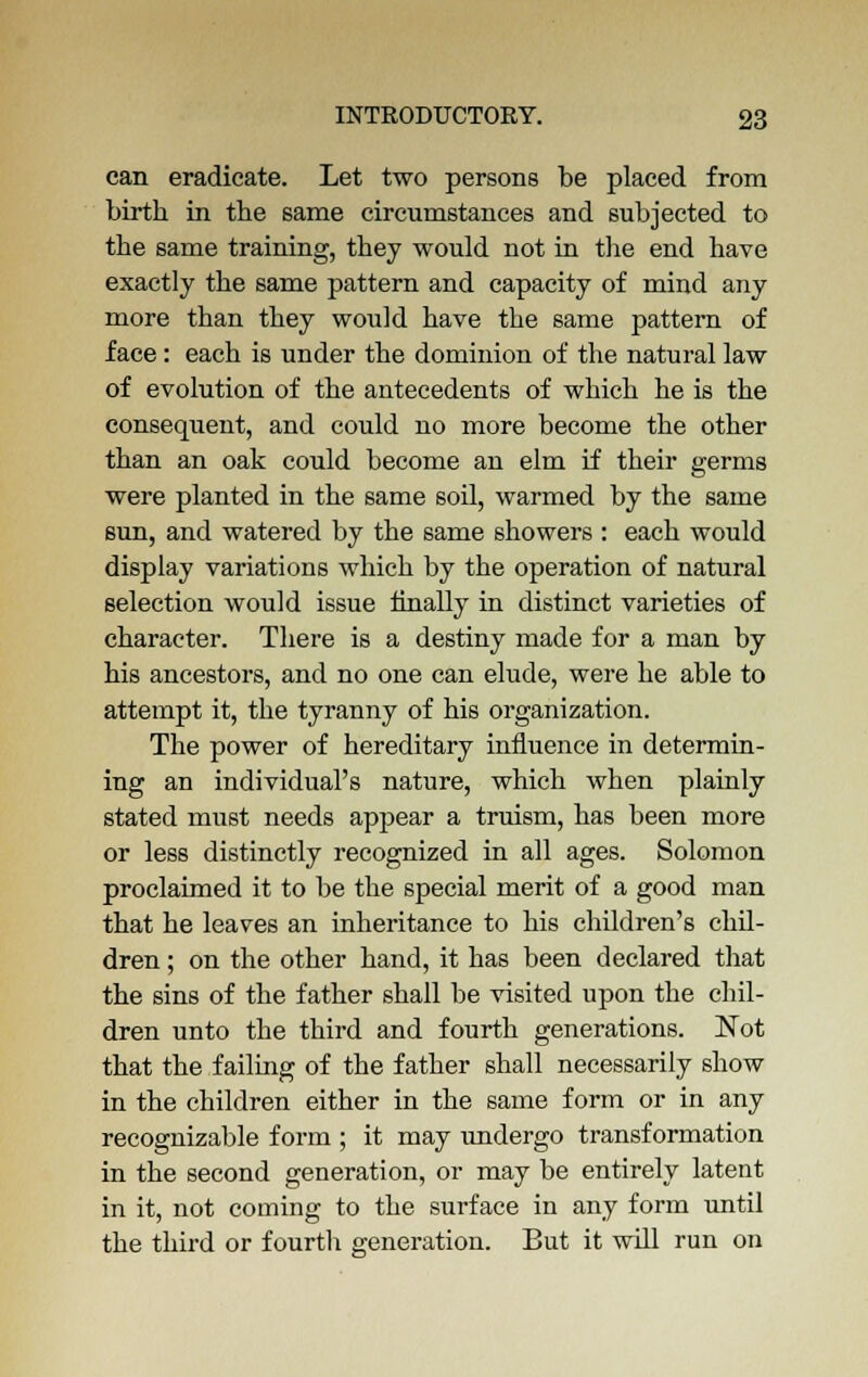 can eradicate. Let two persons be placed from birth in the same circumstances and subjected to the same training, they would not in the end have exactly the same pattern and capacity of mind any more than they would have the same pattern of face: each is under the dominion of the natural law of evolution of the antecedents of which he is the consequent, and could no more become the other than an oak could become an elm if their germs were planted in the same soil, warmed by the same sun, and watered by the same showers : each would display variations which by the operation of natural selection would issue finally in distinct varieties of character. There is a destiny made for a man by his ancestors, and no one can elude, were he able to attempt it, the tyranny of his organization. The power of hereditary influence in determin- ing an individual's nature, which when plainly stated must needs appear a truism, has been more or less distinctly recognized in all ages. Solomon proclaimed it to be the special merit of a good man that he leaves an inheritance to his children's chil- dren ; on the other hand, it has been declared that the sins of the father shall be visited upon the chil- dren unto the third and fourth generations. Not that the failing of the father shall necessarily show in the children either in the same form or in any recognizable form ; it may undergo transformation in the second generation, or may be entirely latent in it, not coming to the surface in any form until the third or fourth generation. But it will run on