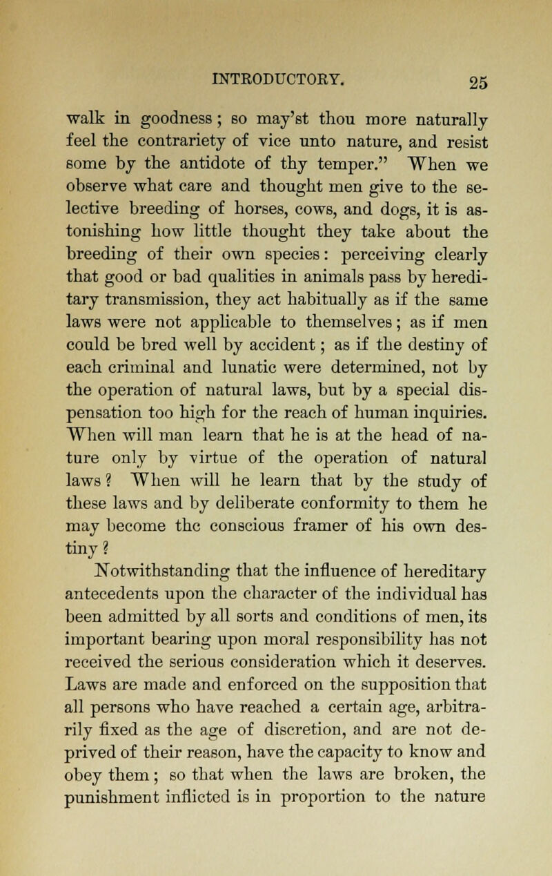 walk in goodness; so may'st thou more naturally feel the contrariety of vice unto nature, and resist some by the antidote of thy temper. When we observe what care and thought men give to the se- lective breeding of horses, cows, and dogs, it is as- tonishing how little thought they take about the breeding of their own species: perceiving clearly that good or bad qualities in animals pass by heredi- tary transmission, they act habitually as if the same laws were not applicable to themselves; as if men could be bred well by accident; as if the destiny of each criminal and lunatic were determined, not by the operation of natural laws, but by a special dis- pensation too high for the reach of human inquiries. When will man learn that he is at the head of na- ture only by virtue of the operation of natural laws ? When will he learn that by the study of these laws and by deliberate conformity to them he may become the conscious framer of his own des- tiny ? Notwithstanding that the influence of hereditary antecedents upon the character of the individual has been admitted by all sorts and conditions of men, its important bearing upon moral responsibility has not received the serious consideration which it deserves. Laws are made and enforced on the supposition that all persons who have reached a certain age, arbitra- rily fixed as the age of discretion, and are not de- prived of their reason, have the capacity to know and obey them; so that when the laws are broken, the punishment inflicted is in proportion to the nature