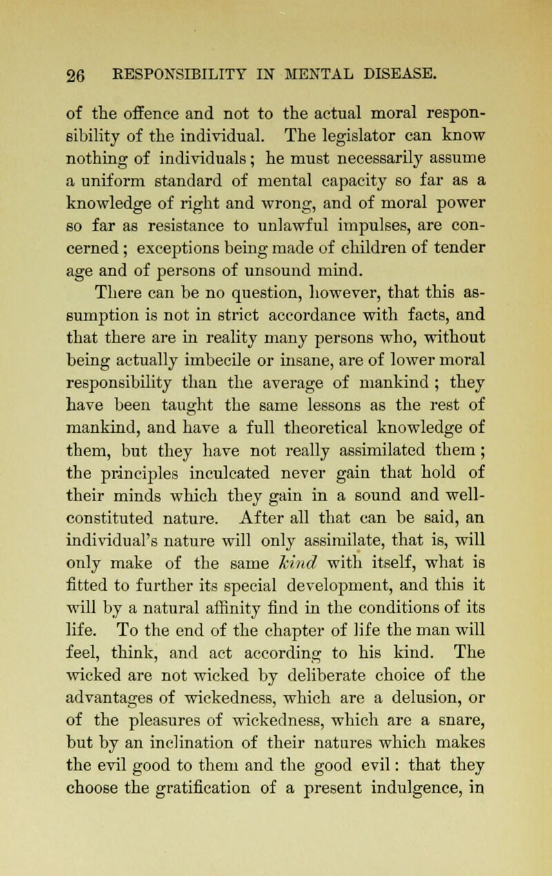 of the offence and not to the actual moral respon- sibility of the individual. The legislator can know nothing of individuals; he must necessarily assume a uniform standard of mental capacity so far as a knowledge of right and wrong, and of moral power so far as resistance to unlawful impulses, are con- cerned ; exceptions being made of children of tender age and of persons of unsound mind. Tbere can be no question, however, that this as- sumption is not in strict accordance with facts, and that there are in reality many persons who, without being actually imbecile or insane, are of lower moral responsibility than the average of mankind ; they have been taught the same lessons as the rest of mankind, and have a full theoretical knowledge of them, but they have not really assimilated them; the principles inculcated never gain that hold of their minds which they gain in a sound and well- constituted nature. After all that can be said, an individual's nature will only assimilate, that is, will only make of the same kind with itself, what is fitted to further its special development, and this it will by a natural affinity find in the conditions of its life. To the end of the chapter of life the man will feel, think, and act according to his kind. The wicked are not wicked by deliberate choice of the advantages of wickedness, which are a delusion, or of the pleasures of wickedness, which are a snare, but by an inclination of their natures which makes the evil good to them and the good evil: that they choose the gratification of a present indulgence, in
