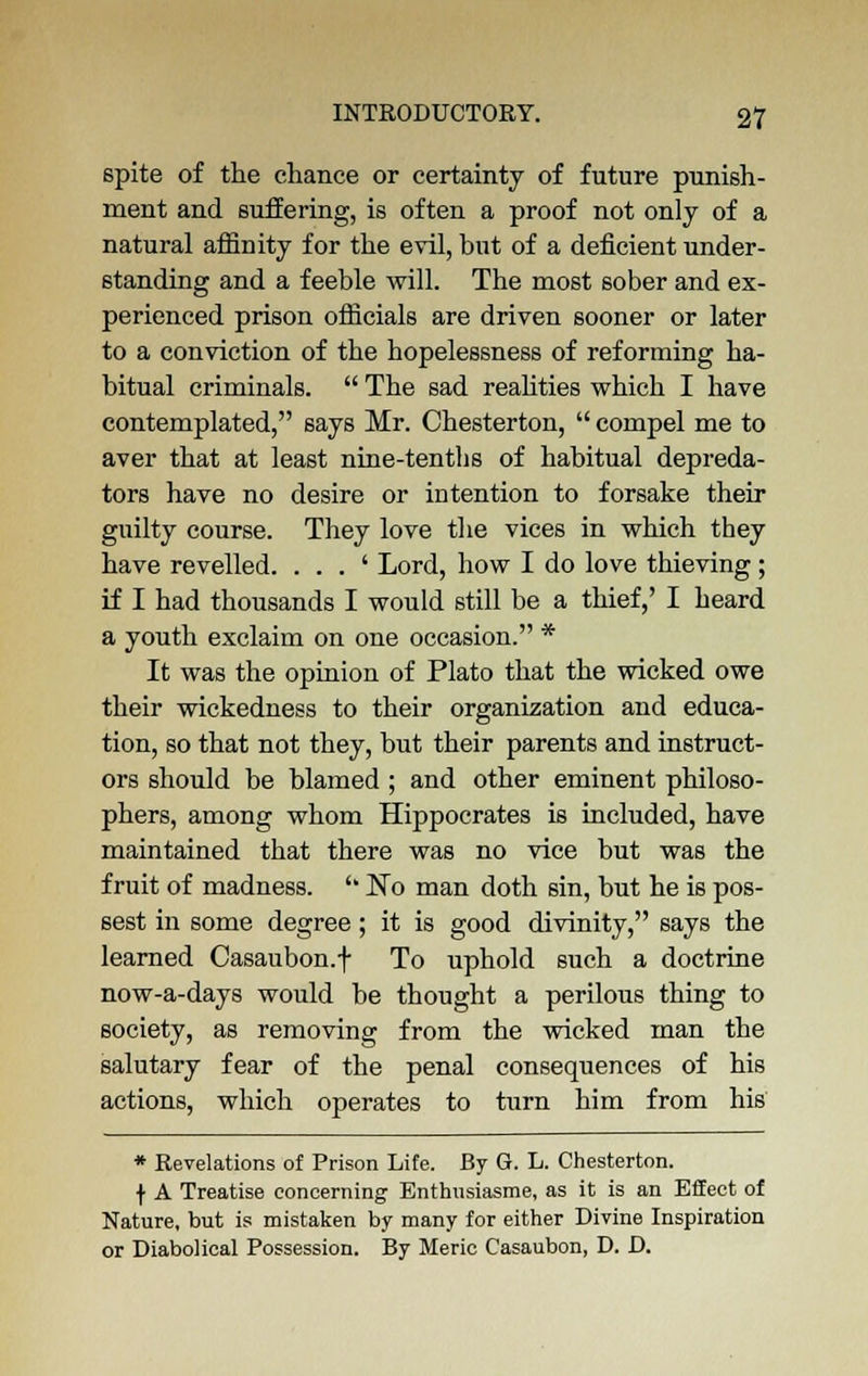 spite of the chance or certainty of future punish- ment and suffering, is often a proof not only of a natural affinity for the evil, but of a deficient under- standing and a feeble will. The most sober and ex- perienced prison officials are driven sooner or later to a conviction of the hopelessness of reforming ha- bitual criminals.  The sad realities which I have contemplated, says Mr. Chesterton,  compel me to aver that at least nine-tenths of habitual depreda- tors have no desire or intention to forsake their guilty course. They love the vices in which they have revelled. . . . ' Lord, how I do love thieving ; if I had thousands I would still be a thief,' I heard a youth exclaim on one occasion. * It was the opinion of Plato that the wicked owe their wickedness to their organization and educa- tion, so that not they, but their parents and instruct- ors should be blamed ; and other eminent philoso- phers, among whom Hippocrates is included, have maintained that there was no vice but was the fruit of madness. '' ~No man doth sin, but he is pos- sest in some degree; it is good divinity, says the learned Casaubon.f To uphold such a doctrine now-a-days would be thought a perilous thing to society, as removing from the wicked man the salutary fear of the penal consequences of his actions, which operates to turn him from his * Revelations of Prison Life. By G. L. Chesterton. f A Treatise concerning Bnthnsiasme, as it is an Effect of Nature, but is mistaken by many for either Divine Inspiration or Diabolical Possession. By Meric Casaubon, D. D.