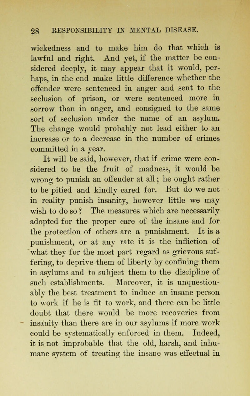 wickedness and to make him do that which is lawful and right. And yet, if the matter be con- sidered deeply, it may appear that it would, per- haps, in the end make little difference whether the offender were sentenced in anger and sent to the seclusion of prison, or were sentenced more in sorrow than in anger, and consigned to the same sort of seclusion under the name of an asylum. The change would probably not lead either to an increase or to a decrease in the number of crimes committed in a year. It will be said, however, that if crime were con- sidered to be the fruit of madness, it would be wrong to punish an offender at all; he ought rather to be pitied and kindly cared for. But do we not in reality punish insanity, however little we may wish to do so ? The measures which are necessarily adopted for the proper care of the insane and for the protection of others are a punishment. It is a punishment, or at any rate it is the infliction of what they for the most part regard as grievous suf- fering, to deprive them of liberty by confining them in asylums and to subject them to the discipline of such establishments. Moreover, it is unquestion- ably the best treatment to induce an insane person to work if he is fit to work, and there can be little doubt that there would be more recoveries from insanity than there are in our asylums if more work could be systematically enforced in them. Indeed, it is not improbable that the old, harsh, and inhu- mane system of treating the insane was effectual in