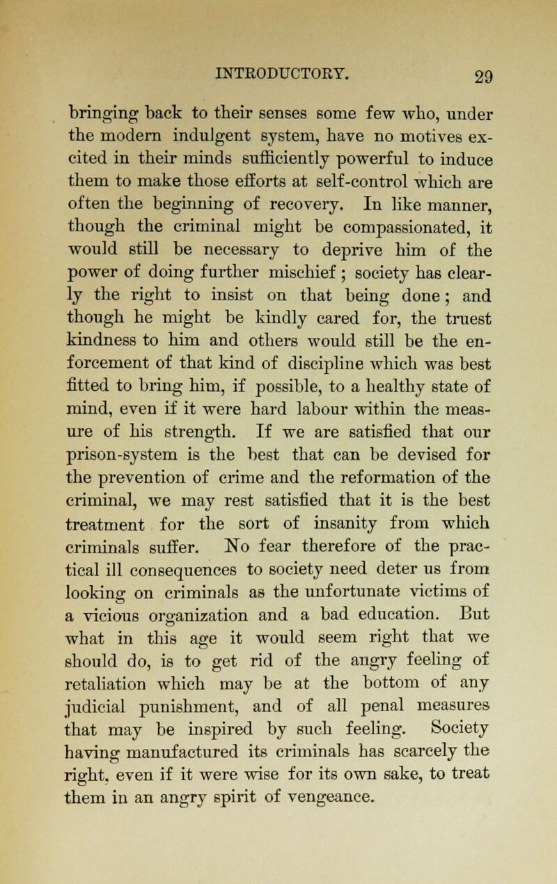 bringing back to their senses some few who, under the modern indulgent system, have no motives ex- cited in their minds sufficiently powerful to induce them to make those efforts at self-control which are often the beginning of recovery. In like manner, though the criminal might be compassionated, it would still be necessary to deprive him of the power of doing further mischief ; society has clear- ly the right to insist on that being done; and though he might be kindly cared for, the truest kindness to him and others would still be the en- forcement of that kind of discipline which was best fitted to bring him, if possible, to a healthy state of mind, even if it were hard labour within the meas- ure of his strength. If we are satisfied that our prison-system is the best that can be devised for the prevention of crime and the reformation of the criminal, we may rest satisfied that it is the best treatment for the sort of insanity from which criminals suffer. No fear therefore of the prac- tical ill consequences to society need deter us from looking on criminals as the unfortunate victims of a vicious organization and a bad education. But what in this age it would seem right that we should do, is to get rid of the angry feeling of retaliation which may be at the bottom of any judicial punishment, and of all penal measures that may be inspired by such feeling. Society having manufactured its criminals has scarcely the right, even if it were wise for its own sake, to treat them in an angry spirit of vengeance.