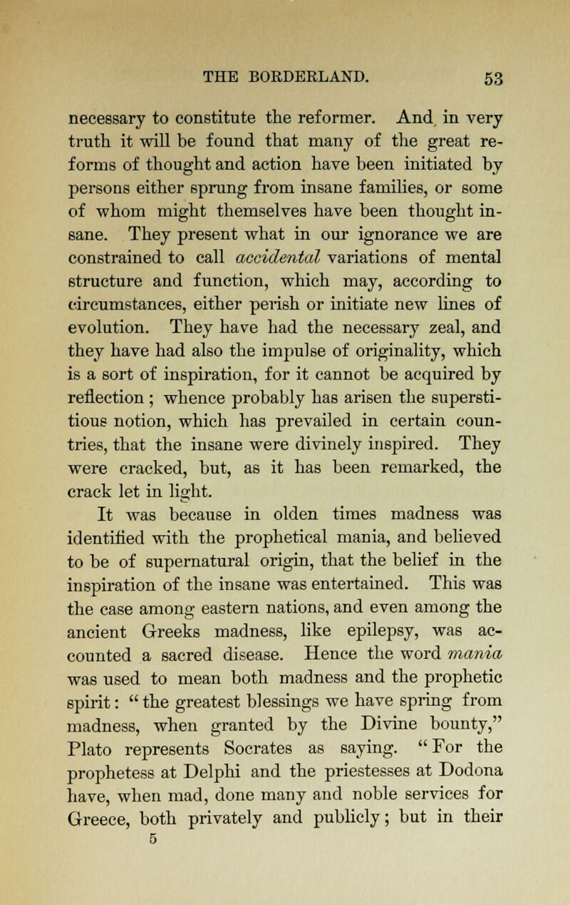 necessary to constitute the reformer. And in very truth it will be found that many of the great re- forms of thought and action have been initiated by persons either sprung from insane families, or some of whom might themselves have been thought in- sane. They present what in our ignorance we are constrained to call accidental variations of mental structure and function, which may, according to circumstances, either perish or initiate new lines of evolution. They have had the necessary zeal, and they have had also the impulse of originality, which is a sort of inspiration, for it cannot be acquired by reflection; whence probably has arisen the supersti- tious notion, which has prevailed in certain coun- tries, that the insane were divinely inspired. They were cracked, but, as it has been remarked, the crack let in light. It was because in olden times madness was identified with the prophetical mania, and believed to be of supernatural origin, that the belief in the inspiration of the insane was entertained. This was the case among eastern nations, and even among the ancient Greeks madness, like epilepsy, was ac- counted a sacred disease. Hence the word mania was used to mean both madness and the prophetic spirit:  the greatest blessings we have spring from madness, when granted by the Divine bounty, Plato represents Socrates as saying. For the prophetess at Delphi and the priestesses at Dodona have, when mad, done many and noble services for Greece, both privately and publicly; but in their 5