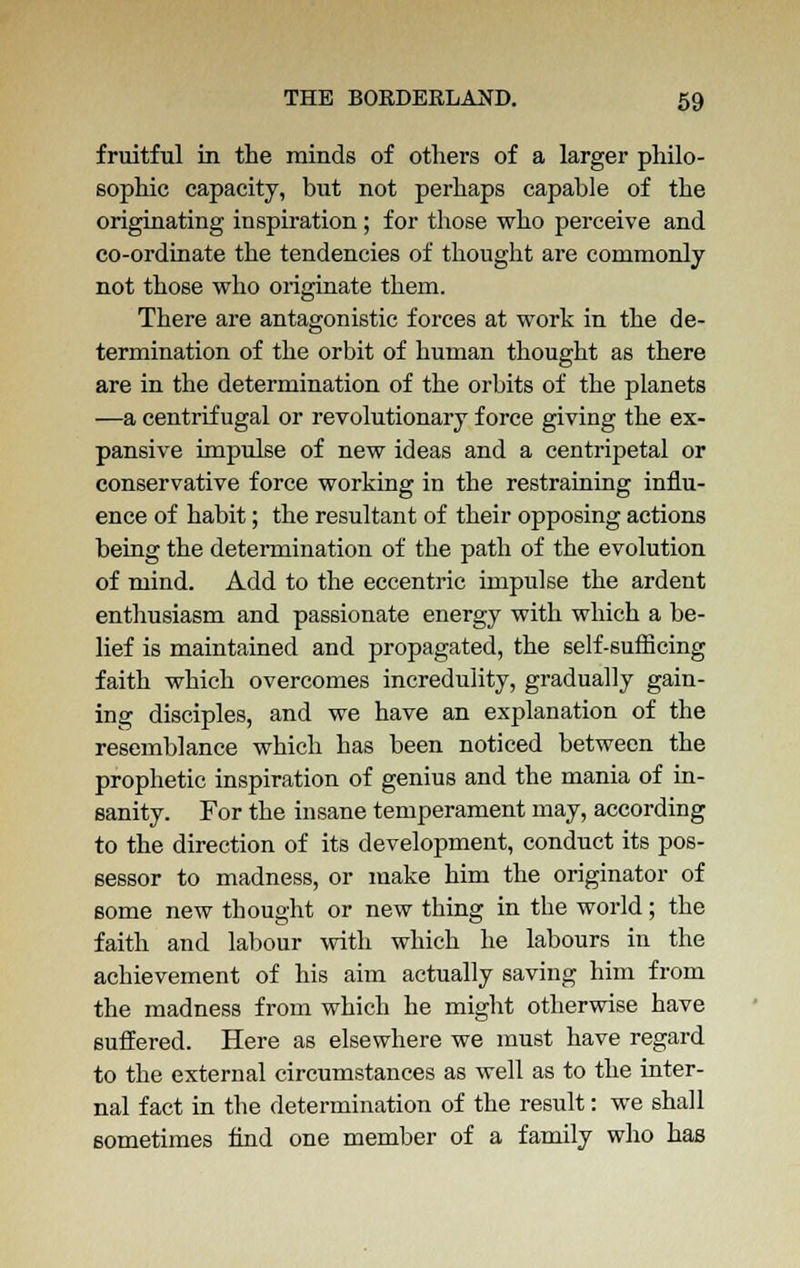 fruitful in the minds of others of a larger philo- sophic capacity, but not perhaps capable of the originating inspiration; for those who perceive and co-ordinate the tendencies of thought are commonly not those who originate them. There are antagonistic forces at work in the de- termination of the orbit of human thought as there are in the determination of the orbits of the planets —a centrifugal or revolutionary force giving the ex- pansive impulse of new ideas and a centripetal or conservative force working in the restraining influ- ence of habit; the resultant of their opposing actions being the determination of the path of the evolution of mind. Add to the eccentric impulse the ardent enthusiasm and passionate energy with which a be- lief is maintained and propagated, the self-sufficing faith which overcomes incredulity, gradually gain- ing disciples, and we have an explanation of the resemblance which has been noticed between the prophetic inspiration of genius and the mania of in- sanity. For the insane temperament may, according to the direction of its development, conduct its pos- sessor to madness, or make him the originator of some new thought or new thing in the world; the faith and labour with which he labours in the achievement of his aim actually saving him from the madness from which he might otherwise have suffered. Here as elsewhere we must have regard to the external circumstances as well as to the inter- nal fact in the determination of the result: we shall sometimes find one member of a family who has