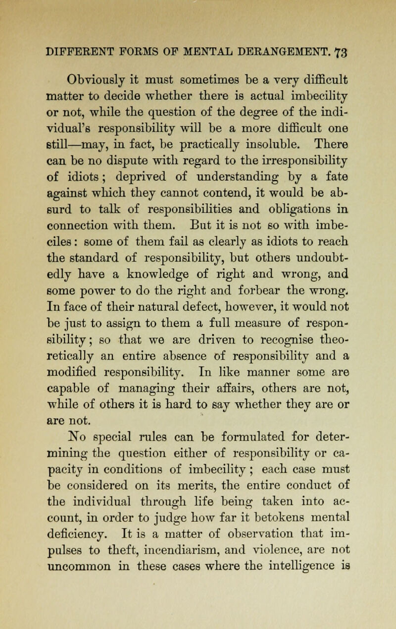 Obviously it must sometimes be a very difficult matter to decide whether there is actual imbecility or not, while the question of the degree of the indi- vidual's responsibility will be a more difficult one Btill—may, in fact, be practically insoluble. There can be no dispute with regard to the irresponsibility of idiots; deprived of understanding by a fate against which they cannot contend, it would be ab- surd to talk of responsibilities and obligations in connection with them. But it is not so with imbe- ciles : some of them fail as clearly as idiots to reach the standard of responsibility, but others undoubt- edly have a knowledge of right and wrong, and some power to do the right and forbear the wrong. In face of their natural defect, however, it would not be just to assign to them a full measure of respon- sibility ; so that we are driven to recognise theo- retically an entire absence of responsibility and a modified responsibility. In like manner some are capable of managing their affairs, others are not, while of others it is hard to say whether they are or are not. No special rules can be formulated for deter- mining the qiiestion either of responsibility or ca- pacity in conditions of imbecility; each case must be considered on its merits, the entire conduct of the individual through life being taken into ac- count, in order to judge how far it betokens mental deficiency. It is a matter of observation that im- pulses to theft, incendiarism, and violence, are not uncommon in these cases where the intelligence is