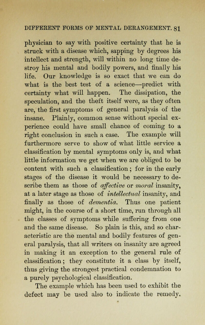 physician to say with positive certainty that he is struck with a disease which, sapping by degrees his intellect and strength, will within no long time de- stroy his mental and bodily powers, and finally his life. Our knowledge is so exact that we can do what is the best test of a science—predict with certainty what will happen. The dissipation, the speculation, and the theft itself were, as they often are, the first symptoms of general paralysis of the insane. Plainly, common sense without special ex- perience could have small chance of coming to a right conclusion in such a case. The example will furthermore serve to show of what little service a classification by mental symptoms only is, and what little information we get when we are obliged to be content with such a classification; for in the early stages of the disease it would be necessary to de- scribe them as those of affective or moral insanity, at a later stage as those of intellectual insanity, and finally as those of dementia. Thus one patient might, in the course of a short time, run through all the classes of symptoms while suffering from one and the same disease. So plain is this, and so char- acteristic are the mental and bodily features of gen- eral paralysis, that all writers on insanity are agreed in making it an exception to the general rule of classification; they constitute it a class by itself, thus giving the strongest practical condemnation to a purely psychological classification. The example which has been used to exhibit the defect may be used also to indicate the remedy.