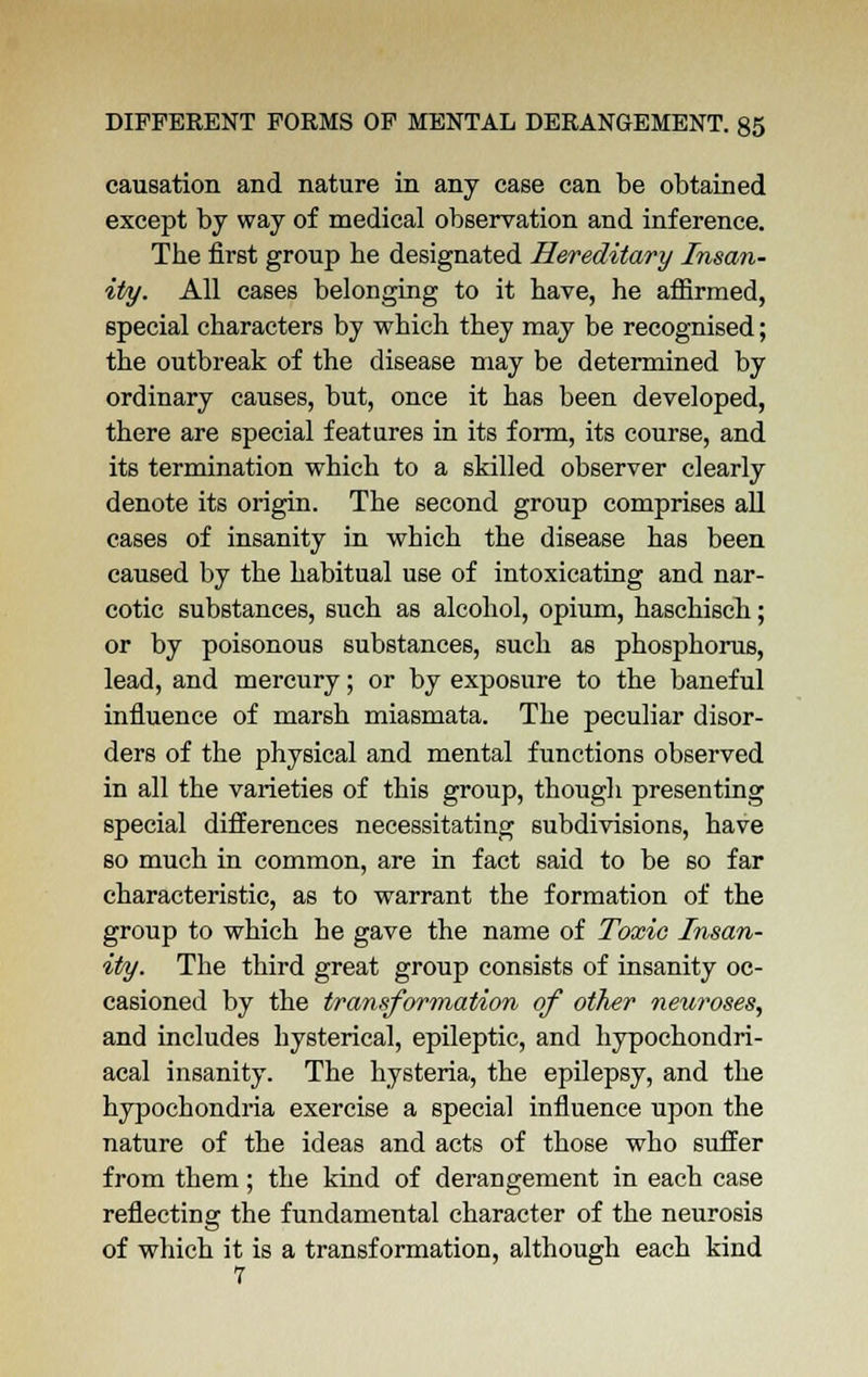 causation and nature in any case can be obtained except by way of medical observation and inference. The first group he designated Hereditary Insan- ity. All cases belonging to it have, he affirmed, special characters by which they may be recognised; the outbreak of the disease may be determined by ordinary causes, but, once it has been developed, there are special features in its form, its course, and its termination which to a skilled observer clearly denote its origin. The second group comprises all cases of insanity in which the disease has been caused by the habitual use of intoxicating and nar- cotic substances, such as alcohol, opium, haschisch; or by poisonous substances, such as phosphorus, lead, and mercury; or by exposure to the baneful influence of marsh miasmata. The peculiar disor- ders of the physical and mental functions observed in all the varieties of this group, though presenting special differences necessitating subdivisions, have so much in common, are in fact said to be so far characteristic, as to warrant the formation of the group to which he gave the name of Toxic Insan- ity. The third great group consists of insanity oc- casioned by the transformation of other neuroses, and includes hysterical, epileptic, and hypochondri- acal insanity. The hysteria, the epilepsy, and the hypochondria exercise a special influence upon the nature of the ideas and acts of those who suffer from them; the kind of derangement in each case reflecting the fundamental character of the neurosis of which it is a transformation, although each kind 7