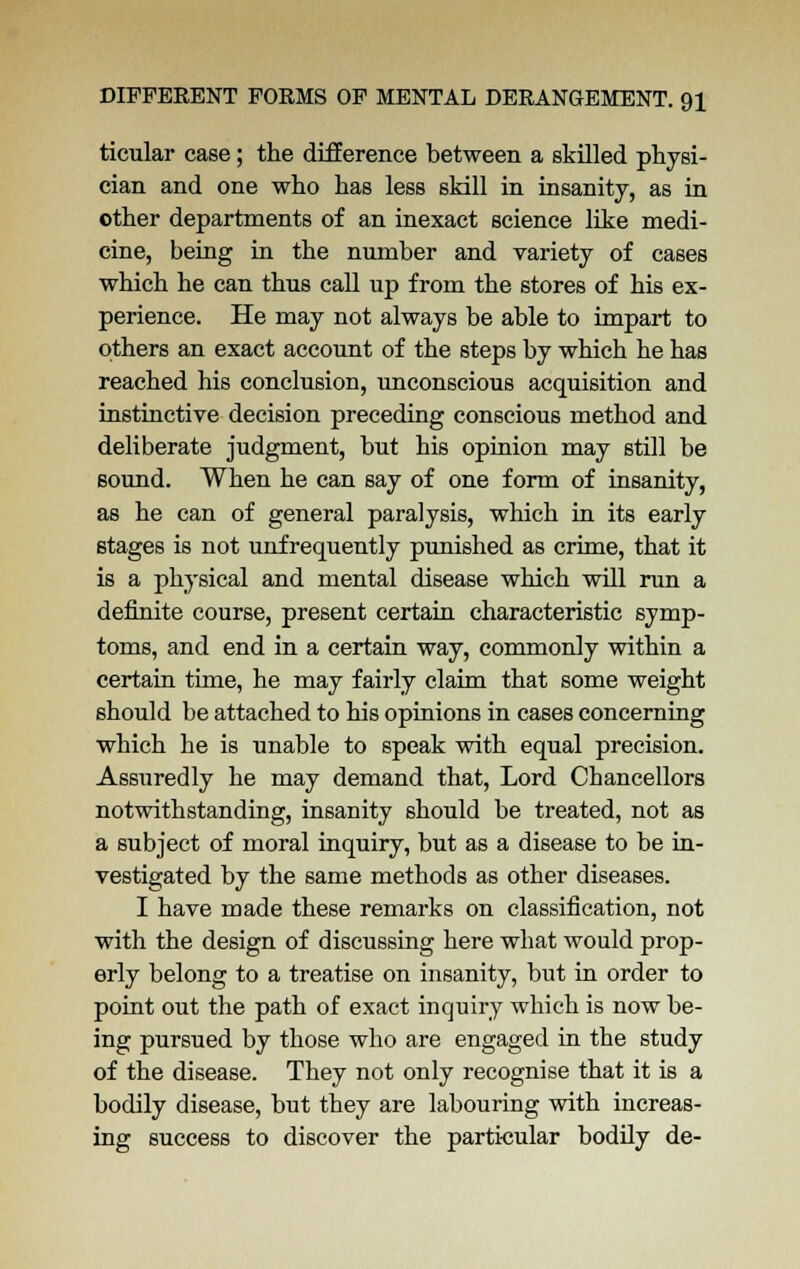 ticular case; the difference between a skilled physi- cian and one who has less skill in insanity, as in other departments of an inexact science like medi- cine, being in the number and variety of cases which he can thus call up from the stores of his ex- perience. He may not always be able to impart to others an exact account of the steps by which he has reached his conclusion, unconscious acquisition and instinctive decision preceding conscious method and deliberate judgment, but his opinion may still be sound. When he can say of one form of insanity, as he can of general paralysis, which in its early stages is not unfrequently punished as crime, that it is a physical and mental disease which will run a definite course, present certain characteristic symp- toms, and end in a certain way, commonly within a certain time, he may fairly claim that some weight should be attached to his opinions in cases concerning which he is unable to speak with equal precision. Assuredly he may demand that, Lord Chancellors notwithstanding, insanity should be treated, not as a subject of moral inquiry, but as a disease to be in- vestigated by the same methods as other diseases. I have made these remarks on classification, not with the design of discussing here what would prop- erly belong to a treatise on insanity, but in order to point out the path of exact inquiry which is now be- ing pursued by those who are engaged in the study of the disease. They not only recognise that it is a bodily disease, but they are labouring with increas- ing success to discover the particular bodily de-