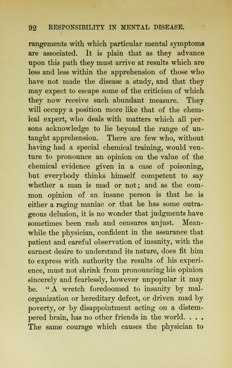 rangements with which particular mental symptoms are associated. It is plain that as they advance upon this path they must arrive at results which are less and less within the apprehension of those who have not made the disease a study, and that they may expect to escape some of the criticism of which they now receive such abundant measure. They will occupy a position more like that of the chem- ical expert, who deals with matters which all per- sons acknowledge to lie beyond the range of un- taught apprehension. There are few who, without having had a special chemical training, would ven- ture to pronounce an opinion on the value of the chemical evidence given in a case of poisoning, but everybody thinks himself competent to say whether a man is mad or not; and as the com- mon opinion of an insane person is that he is either a raging maniac or that he has some outra- geous delusion, it is no wonder that judgments have sometimes been rash and censures unjust. Mean- while the physician, confident in the assurance that patient and careful observation of insanity, with the earnest desire to understand its nature, does fit him to express with authority the results of his experi- ence, must not shrink from pronouncing his opinion sincerely and fearlessly, however unpopular it may be.  A wretch foredoomed to insanity by mal- organkation or hereditary defect, or driven mad by poverty, or by disappointment acting on a distem- pered brain, has no other friends in the world. . . . The same courage which causes the physician to