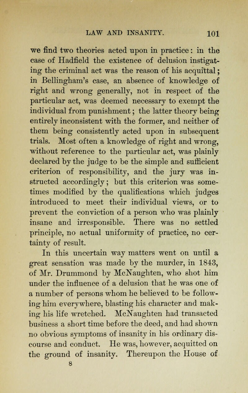 we find two theories acted upon in practice: in the case of Hadfield the existence of delusion instigat- ing the criminal act was the reason of his acquittal; in JBellingham's case, an absence of knowledge of right and wrong generally, not in respect of the particular act, was deemed necessary to exempt the individual from punishment; the latter theory being entirely inconsistent with the former, and neither of them being consistently acted upon in subsequent trials. Most often a knowledge of right and wrong, without reference to the particular act, was plainly declared by the judge to be the simple and sufficient criterion of responsibility, and the jury was in- structed accordingly; but this criterion was some- times modified by the qualifications which judges introduced to meet their individual views, or to prevent the conviction of a person who was plainly insane and irresponsible. There was no settled principle, no actual uniformity of practice, no cer- tainty of result. In this uncertain way matters went on until a great sensation was made by the murder, in 1843, of Mr. Drummond by McNaughten, who shot him under the influence of a delusion that he was one of a number of persons whom he believed to be follow- ing him everywhere, blasting his character and mak- ing: his life wretched. McNaughten had transacted business a short time before the deed, and had shown no obvious symptoms of insanity in his ordinary dis- course and conduct. He was, however, acquitted on the ground of insanity. Thereupon the House of