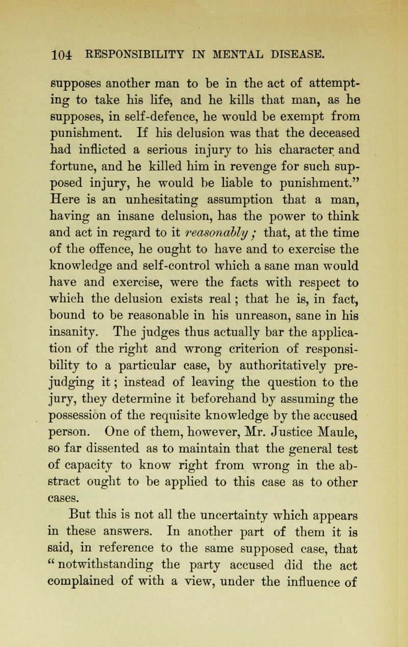 supposes another man to be in the act of attempt- ing to take his life, and he kills that man, as he supposes, in self-defence, he would he exempt from punishment. If his delusion was that the deceased had inflicted a serious injury to his character and fortune, and he killed him in revenge for such sup- posed injury, he would be liable to punishment. Here is an unhesitating assumption that a man, having an insane delusion, has the power to think and act in regard to it reasonably j that, at the time of the offence, he ought to have and to exercise the knowledge and self-control which a sane man would have and exercise, were the facts with respect to which the delusion exists real; that he is, in fact, bound to be reasonable in his unreason, sane in his insanity. The judges thus actually bar the applica- tion of the right and wrong criterion of responsi- bility to a particular case, by authoritatively pre- judging it; instead of leaving the question to the jury, they determine it beforehand by assuming the possession of the requisite knowledge by the accused person. One of them, however, Mr. Justice Maule, so far dissented as to maintain that the general test of capacity to know right from wrong in the ab- stract ought to be applied to this case as to other cases. But this is not all the uncertainty which appears in these answers. In another part of them it is said, in reference to the same supposed case, that  notwithstanding the party accused did the act complained of with a view, under the influence of