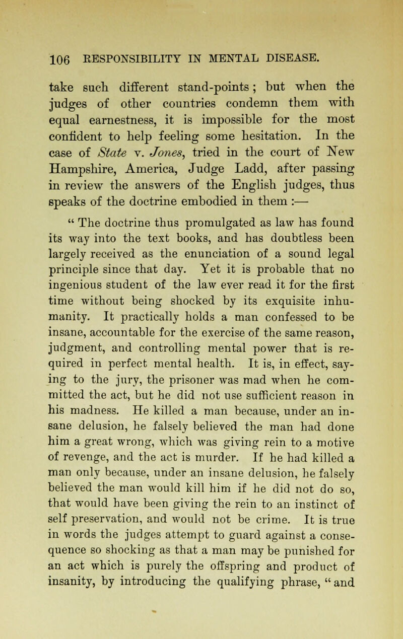 take such different stand-points; but when the judges of other countries condemn them with equal earnestness, it is impossible for the most confident to help feeling some hesitation. In the case of State v. Jones, tried in the court of New Hampshire, America, Judge Ladd, after passing in review the answers of the English judges, thus speaks of the doctrine embodied in them :—  The doctrine thus promulgated as law has found its way into the text books, and has doubtless been largely received as the enunciation of a sound legal principle since that day. Yet it is probable that no ingenious student of the law ever read it for the first time without being shocked by its exquisite inhu- manity. It practically holds a man confessed to be insane, accountable for the exercise of the same reason, judgment, and controlling mental power that is re- quired in perfect mental health. It is, in effect, say- ing to the jury, the prisoner was mad when he com- mitted the act, but he did not use sufficient reason in his madness. He killed a man because, under an in- sane delusion, he falsely believed the man had done him a great wrong, which was giving rein to a motive of revenge, and the act is murder. If he had killed a man only because, under an insane delusion, he falsely believed the man would kill him if he did not do so, that would have been giving the rein to an instinct of self preservation, and would not be crime. It is true in words the judges attempt to guard against a conse- quence so shocking as that a man may be punished for an act which is purely the offspring and product of insanity, by introducing the qualifying phrase,  and
