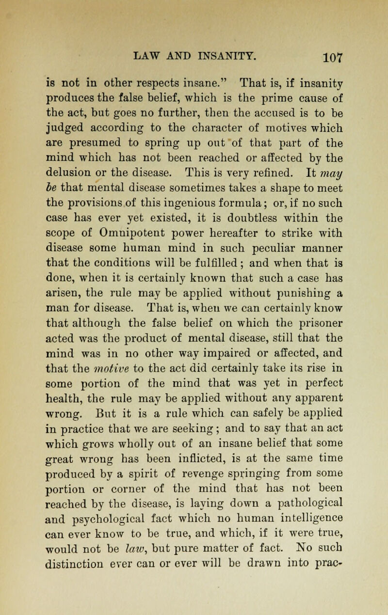 is not in other respects insane. That is, if insanity produces the false belief, which is the prime cause of the act, but goes no further, then the accused is to be judged according to the character of motives which are presumed to spring up out of that part of the mind which has not been reached or affected by the delusion or the disease. This is very refined. It may be that mental disease sometimes takes a shape to meet the provisions of this ingenious formula; or, if no such case has ever yet existed, it is doubtless within the scope of Omnipotent power hereafter to strike with disease some human mind in such peculiar manner that the conditions will be fulfilled ; and when that is done, when it is certainly known that such a case has arisen, the rule may be applied without punishing a man for disease. That is, when we can certainly know that although the false belief on which the prisoner acted was the product of mental disease, still that the mind was in no other way impaired or affected, and that the motive to the act did certainly take its rise in some portion of the mind that was yet in perfect health, the rule may be applied without any apparent wrong. But it is a rule which can safely be applied in practice that we are seeking; and to say that an act which grows wholly out of an insane belief that some great wrong has been inflicted, is at the same time produced by a spirit of revenge springing from some portion or corner of the mind that has not been reached by the disease, is laying down a pathological and psychological fact which no human intelligence can ever know to be true, and which, if it were true, would not be lata, but pure matter of fact. No such distinction ever can or ever will be drawn into prac-