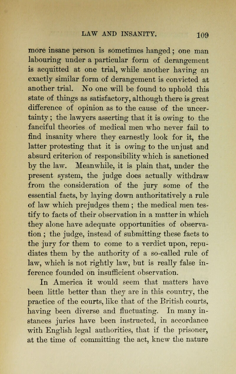 more insane person is sometimes hanged; one man labouring under a particular form of derangement is acquitted at one trial, while another having an exactly similar form of derangement is convicted at another trial. No one will be found to uphold this state of things as satisfactory, although there is great difference of opinion as to the cause of the uncer- tainty ; the lawyers asserting that it is owing to the fanciful theories of medical men who never fail to find insanity where they earnestly look for it, the latter protesting that it is owing to the unjust and absurd criterion of responsibility which is sanctioned by the law. Meanwhile, it is plain that, under the present system, the judge does actually withdraw from the consideration of the jury some of the essential facts, by laying down authoritatively a rule of law which prejudges them ; the medical men tes- tify to facts of their observation in a matter in which they alone have adequate opportunities of observa- tion ; the judge, instead of submitting these facts to the jury for them to come to a verdict upon, repu- diates them by the authority of a so-called rule of law, which is not rightly law, but is really false in- ference founded on insufficient observation. In America it would seem that matters have been little better than they are in this country, the practice of the courts, like that of the British courts, having been diverse and fluctuating. In many in- stances juries have been instructed, in accordance with English legal authorities, that if the prisoner, at the time of committing the act, knew the nature