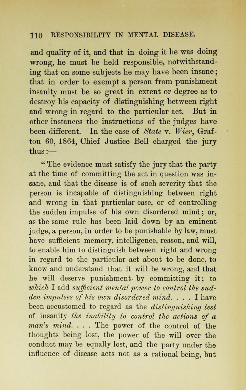 and quality of it, and that in doing it he was doing wrong, he must be held responsible, notwithstand- ing that on some subjects he may have been insane; that in order to exempt a person from punishment insanity must be so great in extent or degree as to destroy his capacity of distinguishing between right and wrong in regard to the particular act. But in other instances the instructions of the judges have been different. In the case of State v. Wier, Graf- ton 60, 1864, Chief Justice Bell charged the jury thus:—■  The evidence must satisfy the jury that the party at the time of committing the act in question was in- sane, and that the disease is of such severity that the person is incapable of distinguishing between right and wrong in that particular case, or of controlling the sudden impulse of his own disordered mind; or, as the same rule has been laid down by an eminent judge, a person, in order to be punishable by law, must have sufficient memory, intelligence, reason, and will, to enable him to distinguish between right and wrong in regard to the particular act about to be done, to know and understand that it will be wrong, and that he will deserve punishment- by committing it; to which I add sufficient mental power to control the stid- den impulses of his own disordered mind. ... I have been accustomed to regard as the distinguishing test of insanity the inability to control the actions of a ware's mind. . . . The power of the control of the thoughts being lost, the power of the will over the conduct may be equally lost, and the party under the influence of disease acts not as a rational being, but