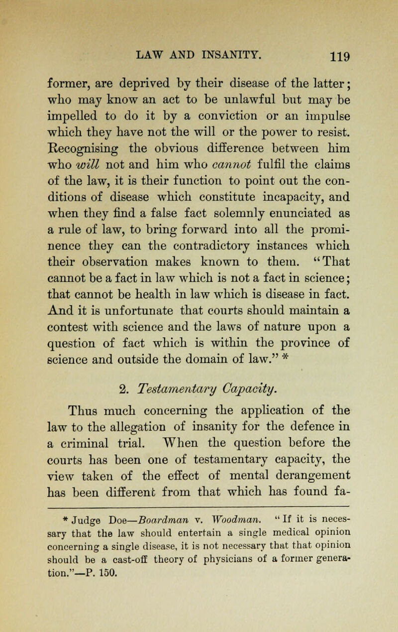 former, are deprived by their disease of the latter; who may know an act to be unlawful but may be impelled to do it by a conviction or an impulse which they have not the will or the power to resist. Recognising the obvious difference between him who will not and him who cannot fulfil the claims of the law, it is their function to point out the con- ditions of disease which constitute incapacity, and when they find a false fact solemnly enunciated as a rule of law, to bring forward into all the promi- nence they can the contradictory instances which their observation makes known to them. That cannot be a fact in law which is not a fact in science; that cannot be health in law which is disease in fact. And it is unfortunate that courts should maintain a contest with science and the laws of nature upon a question of fact which is within the province of science and outside the domain of law. * 2. Testamentary Capacity. Thus much concerning the application of the law to the allegation of insanity for the defence in a criminal trial. When the question before the courts has been one of testamentary capacity, the view taken of the effect of mental derangement has been different from that which has found fa- * Judge Doe—Boardman v. Woodman.  If it is neces- sary that the law should entertain a single medical opinion concerning a single disease, it is not necessary that that opinion should be a cast-off theory of physicians of a former genera- tion.—P. 150.