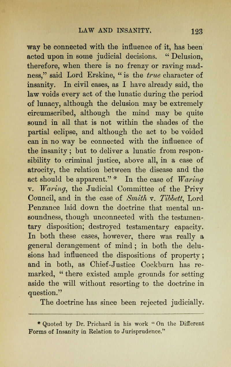 way be connected with the influence of it, has been acted upon in some judicial decisions.  Delusion, therefore, when there is no frenzy or raving mad- ness, said Lord Erskine,  is the true character of insanity. In civil cases, as I have already said, the law voids every act of the lunatic during the period of lunacy, although the delusion may be extremely circumscribed, although the mind may be quite sound in all that is not within the shades of the partial eclipse, and although the act to be voided can in no way be connected with the influence of the insanity ; but to deliver a lunatic from respon- sibility to criminal justice, above all, in a case of atrocity, the relation between the disease and the act should be apparent. * In the case of Waring v. Waring, the Judicial Committee of the Privy Council, and in the case of Smith v. Tibhett, Lord Penzance laid down the doctrine that mental un- soundness, though unconnected with the testamen- tary disposition; destroyed testamentary capacity. In both these cases, however, there was really a general derangement of mind ; in both the delu- sions had influenced the dispositions of property; and in both, as Chief-Justice Cockburn has re- marked,  there existed ample grounds for setting aside the will without resorting to the doctrine in question. The doctrine has since been rejected judicially. * Quoted by Dr. Prichard in his work  On the Different Forms of Insanity in Relation to Jurisprudence.