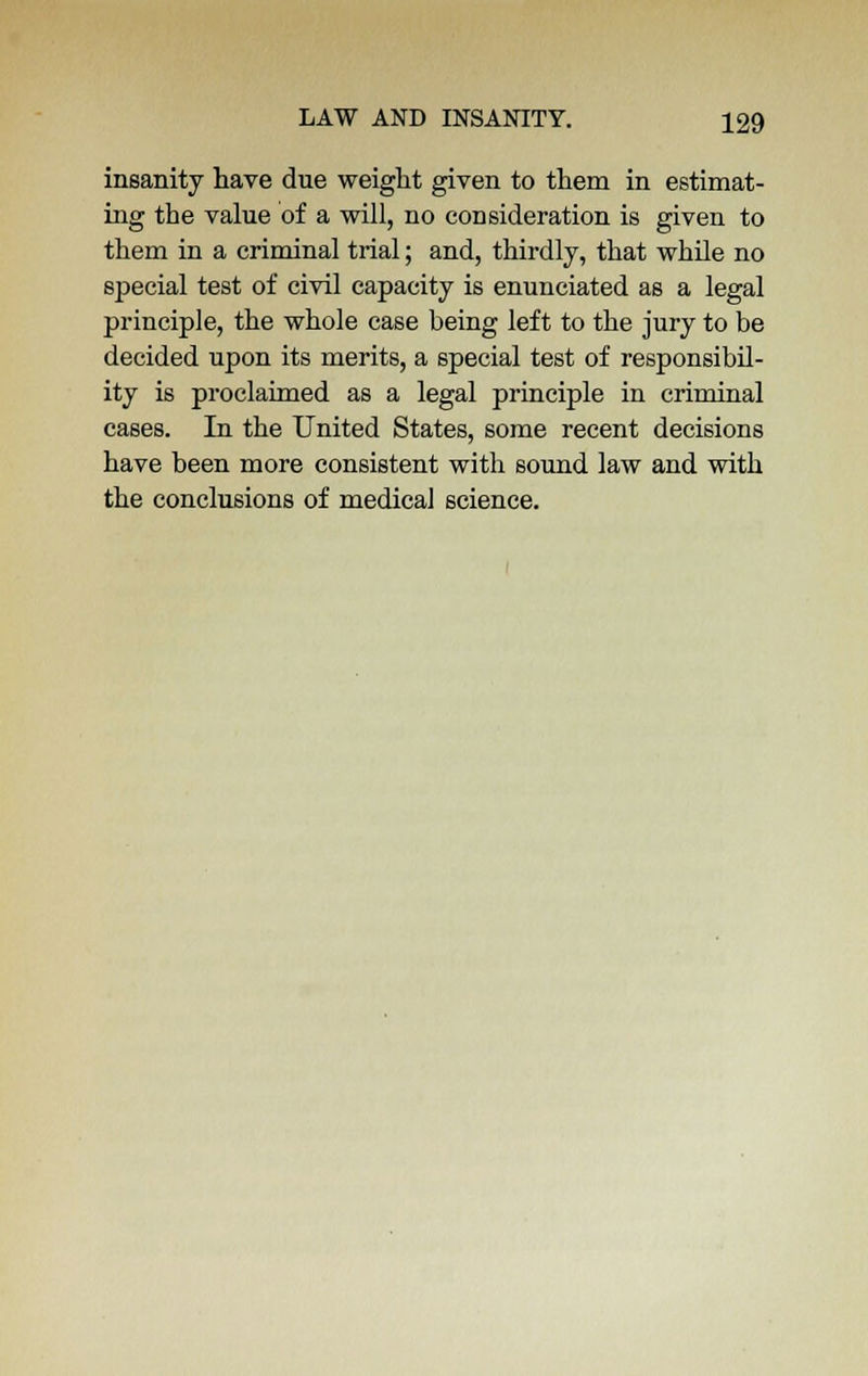 insanity have due weight given to them in estimat- ing the value of a will, no consideration is given to them in a criminal trial; and, thirdly, that while no special test of civil capacity is enunciated as a legal principle, the whole case being left to the jury to be decided upon its merits, a special test of responsibil- ity is proclaimed as a legal principle in criminal cases. In the United States, some recent decisions have been more consistent with sound law and with the conclusions of medical science.