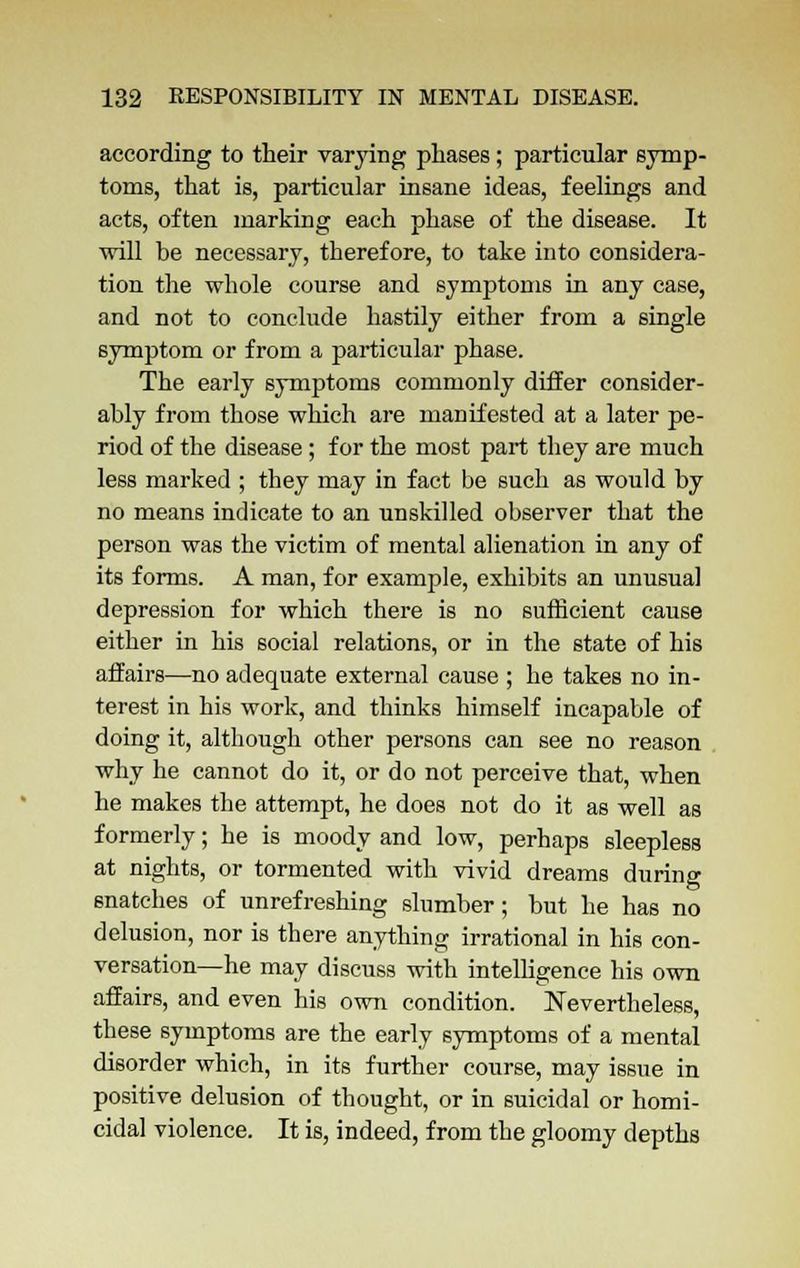 according to their varying phases; particular symp- toms, that is, particular insane ideas, feelings and acts, often marking each phase of the disease. It will be necessary, therefore, to take into considera- tion the whole course and symptoms in any case, and not to conclude hastily either from a single symptom or from a particular phase. The early symptoms commonly differ consider- ably from those which are manifested at a later pe- riod of the disease; for the most part they are much less marked ; they may in fact be such as would by no means indicate to an unskilled observer that the person was the victim of mental alienation in any of its forms. A man, for example, exhibits an unusual depression for which there is no sufficient cause either in his social relations, or in the state of his affairs—no adequate external cause ; he takes no in- terest in his work, and thinks himself incapable of doing it, although other persons can see no reason why he cannot do it, or do not perceive that, when he makes the attempt, he does not do it as well as formerly; he is moody and low, perhaps sleepless at nights, or tormented with vivid dreams during snatches of unrefreshing slumber; but he has no delusion, nor is there anything irrational in his con- versation—he may discuss with intelligence his own affairs, and even his own condition. Nevertheless, these symptoms are the early symptoms of a mental disorder which, in its further course, may issue in positive delusion of thought, or in suicidal or homi- cidal violence. It is, indeed, from the gloomy depths