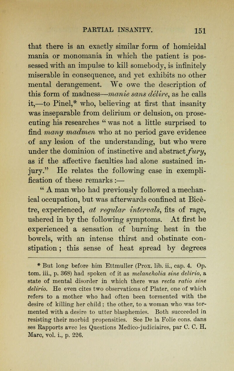 that there is an exactly similar form of homicidal mania or monomania in which the patient is pos- sessed with an impulse to kill somebody, is infinitely miserable in consequence, and yet exhibits no other mental derangement. We owe the description of this form of madness—manie sa?is delire, as he calls it,—to Pinel,* who, believing at first that insanity was inseparable from delirium or delusion, on prose- cuting his researches  was not a little surprised to find many madmen who at no period gave evidence of any lesion of the understanding, but who were under the dominion of instinctive and abstract fury, as if the affective faculties had alone sustained in- jury. He relates the following case in exempli- fication of these remarks :—  A man who had previously followed a mechan- ical occupation, but was afterwards confined at Bice- tre, experienced, at regular intervals, fits of rage, ushered in by the following symptoms. At first he experienced a sensation of burning heat in the bowels, with an intense thirst and obstinate con- stipation ; this sense of heat spread by degrees * But long before him Ettmuller (Prox. lib. ii., cap. 4. Op. torn, iii., p. 368) had spoken of it as melancholia sine delirio, a state of mental disorder in which there was recta ratio sine delirio. He even cites two observations of Plater, one of which refers to a mother who had often been tormented with the desire of killing her child; the other, to a woman who was tor- mented with a desire to utter blasphemies. Both succeeded in resisting their morbid propensities. See De la Folie cons, dans ses Rapports avec les Questions Medico-judiciaires, par C. C. H. Marc, vol. i., p. 226.