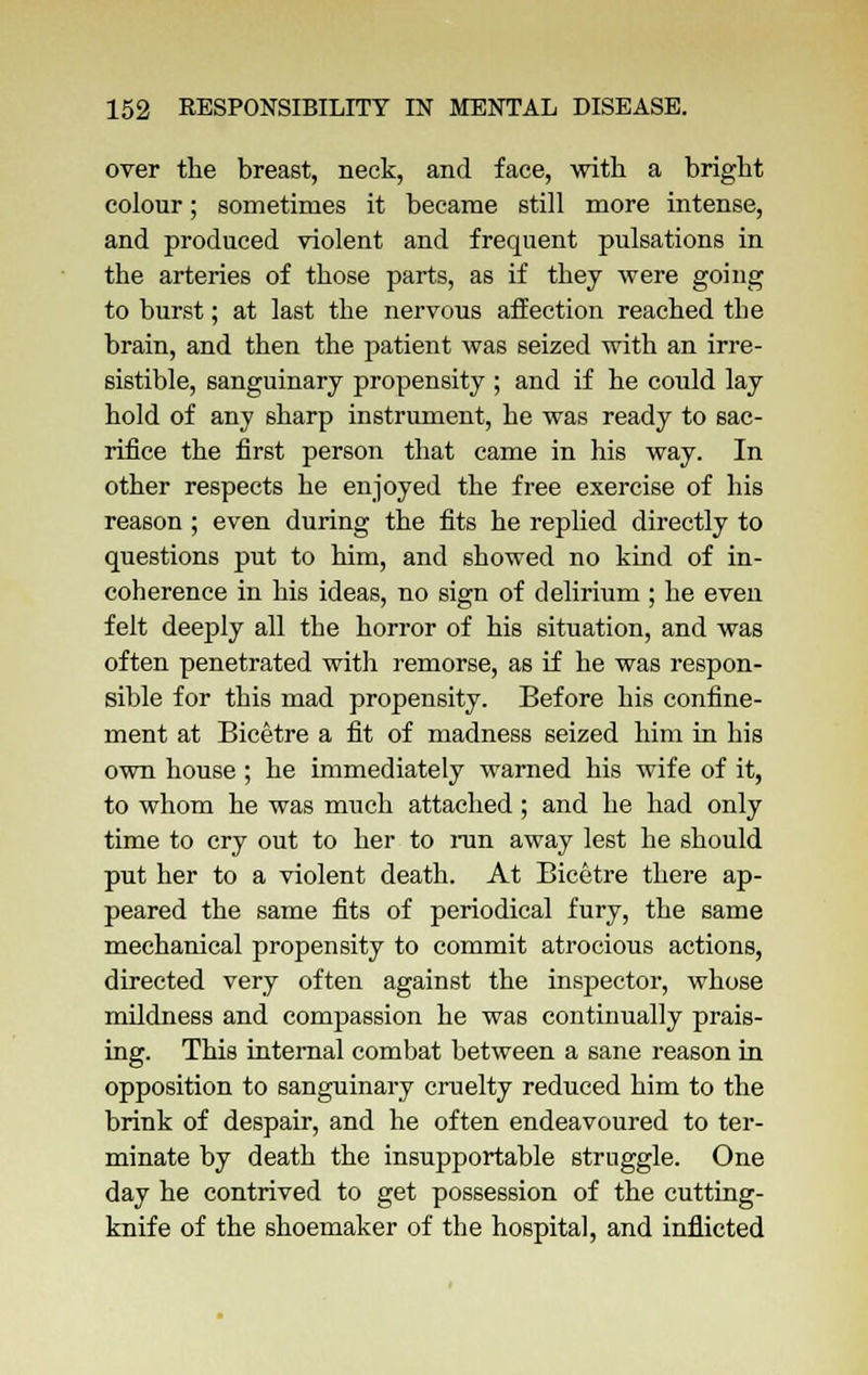 over the breast, neck, and face, with a bright colour; sometimes it became still more intense, and produced violent and frequent pulsations in the arteries of those parts, as if they were going to burst; at last the nervous affection reached the brain, and then the patient was seized with an irre- sistible, sanguinary propensity ; and if he could lay hold of any sharp instrument, he was ready to sac- rifice the first person that came in his way. In other respects he enjoyed the free exercise of his reason ; even during the fits he replied directly to questions put to him, and showed no kind of in- coherence in his ideas, no sign of delirium ; he even felt deeply all the horror of his situation, and was often penetrated with remorse, as if he was respon- sible for this mad propensity. Before his confine- ment at Bicetre a fit of madness seized him in his own house; he immediately warned his wife of it, to whom he was much attached; and he had only time to cry out to her to ran away lest he should put her to a violent death. At Bicetre there ap- peared the same fits of periodical fury, the same mechanical propensity to commit atrocious actions, directed very often against the inspector, whose mildness and compassion he was continually prais- ing. This internal combat between a sane reason in opposition to sanguinary cruelty reduced him to the brink of despair, and he often endeavoured to ter- minate by death the insupportable struggle. One day he contrived to get possession of the cutting- knife of the shoemaker of the hospital, and inflicted