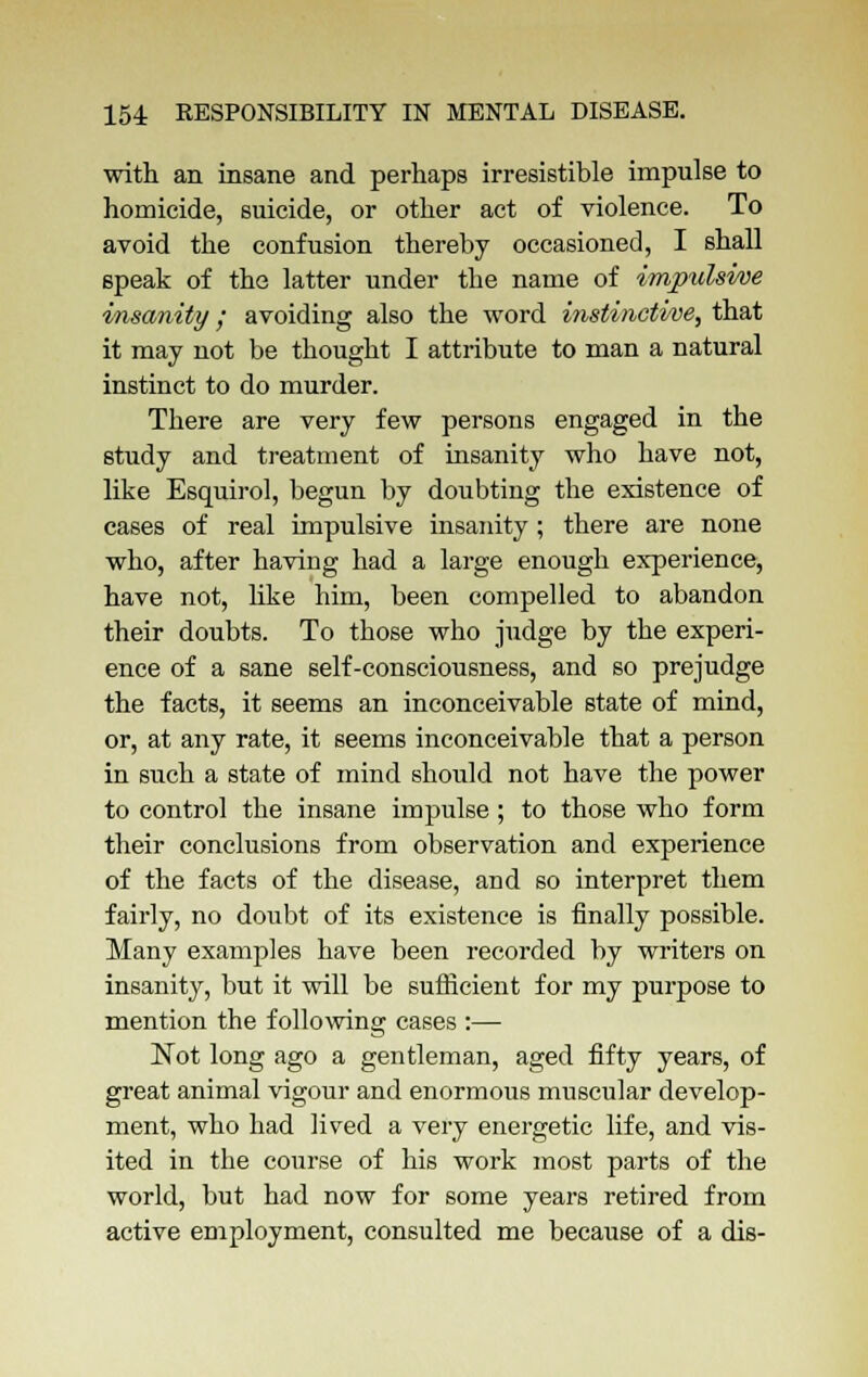 with an insane and perhaps irresistible impulse to homicide, suicide, or other act of violence. To avoid the confusion thereby occasioned, I shall speak of the latter under the name of impulsive insanity; avoiding also the word instinctive, that it may not be thought I attribute to man a natural instinct to do murder. There are very few persons engaged in the study and treatment of insanity who have not, like Esquirol, begun by doubting the existence of cases of real impulsive insanity; there are none who, after having had a large enough experience, have not, like him, been compelled to abandon their doubts. To those who judge by the experi- ence of a sane self-consciousness, and so prejudge the facts, it seems an inconceivable state of mind, or, at any rate, it seems inconceivable that a person in such a state of mind should not have the power to control the insane impulse; to those who form their conclusions from observation and experience of the facts of the disease, and so interpret them fairly, no doubt of its existence is finally possible. Many examples have been recorded by writers on insanity, but it will be sufficient for my purpose to mention the following cases :— Not long ago a gentleman, aged fifty years, of great animal vigour and enormous muscular develop- ment, who had lived a very energetic life, and vis- ited in the course of his work most parts of the world, but had now for some years retired from active employment, consulted me because of a dis-