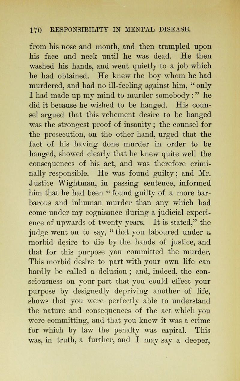from Ids nose and mouth, and then trampled upon his face and neck until he was dead. He then washed his hands, and went quietly to a job which he had obtained. He knew the boy whom he had murdered, and had no ill-feeling against him,  only I had made up my mind to murder somebody: he did it because he wished to be hanged. His coun- sel argued that this vehement desire to be hanged was the strongest proof of insanity; the counsel for the prosecution, on the other hand, urged that the fact of his having done murder in order to be hanged, showed clearly that he knew quite well the consequences of his act, and was therefore crimi- nally responsible. He was found guilty; and Mr. Justice Wightman, in passing sentence, informed him that he had been  found guilty of a more bar- barous and inhuman murder than any which had come under my cognisance during a judicial experi- ence of upwards of twenty years. It is stated, the judge went on to say,  that you laboured under a morbid desire to die by the hands of justice, and that for this purpose you committed the murder. This morbid desire to part with your own life can hardly be called a delusion ; and, indeed, the con- sciousness on your part that you could effect your purpose by designedly depriving another of life, shows that you were perfectly able to understand the nature and consequences of the act which you were committing, and that you knew it was a crime for which by law the penalty was capital. This was, in truth, a further, and I may say a deeper,