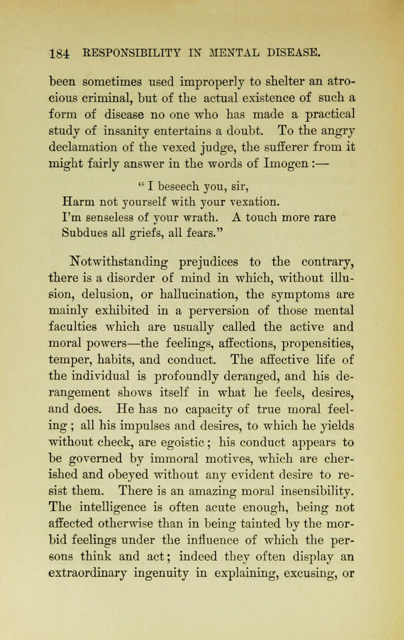 been sometimes used improperly to shelter an atro- cious criminal, but of the actual existence of such a form of disease no one who has made a practical study of insanity entertains a doubt. To the angry declamation of the vexed judge, the sufferer from it might fairly answer in the words of Imogen :—  I beseech you, sir, Harm not yourself with your vexation. I'm senseless of your wrath. A touch more rare Subdues all griefs, all fears. Notwithstanding prejudices to the contrary, there is a disorder of mind in which, without illu- sion, delusion, or hallucination, the symptoms are mainly exhibited in a perversion of those mental faculties which are usually called the active and moral powers—the feelings, affections, propensities, temper, habits, and conduct. The affective life of the individual is profoundly deranged, and his de- rangement shows itself in what he feels, desires, and does. He has no capacity of true moral feel- ing ; all his impulses and desires, to which he yields without check, are egoistic; his conduct appears to be governed by immoral motives, which are cher- ished and obeyed without any evident desire to re- sist them. There is an amazing moral insensibility. The intelligence is often acute enough, being not affected otherwise than in being tainted by the mor- bid feelings under the influence of which the per- sons think and act; indeed they often display an extraordinary ingenuity in explaining, excusing, or