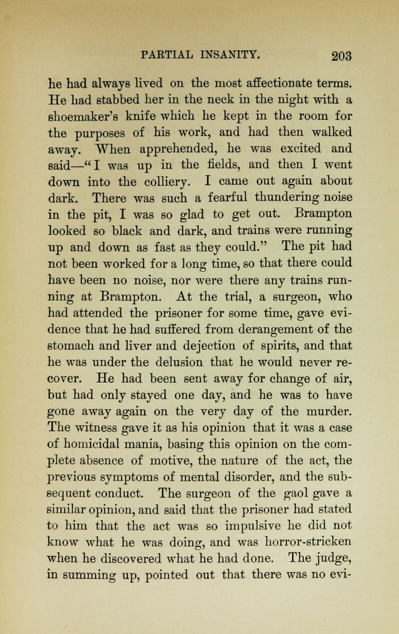 he had always lived on the most affectionate terms. He had stabbed her in the neck in the night with a shoemaker's knife which he kept in the room for the purposes of his work, and had then walked away. When apprehended, he was excited and said—I was up in the fields, and then I went down into the colliery. I came out again about dark. There was such a fearful thundering noise in the pit, I was so glad to get out. Brampton looked so black and dark, and trains were running up and down as fast as they could. The pit had not been worked for a long time, so that there could have been no noise, nor were there any trains run- ning at Brampton. At the trial, a surgeon, who had attended the prisoner for some time, gave evi- dence that he had suffered from derangement of the stomach and liver and dejection of spirits, and that he was under the delusion that he would never re- cover. He had been sent away for change of air, but had only stayed one day, and he was to have gone away again on the very day of the murder. The witness gave it as his opinion that it was a case of homicidal mania, basing this opinion on the com- plete absence of motive, the nature of the act, the previous symptoms of mental disorder, and the sub- sequent conduct. The surgeon of the gaol gave a similar opinion, and said that the prisoner had stated to him that the act was so impulsive he did not know what he was doing, and was horror-stricken when he discovered what he had done. The judge, in summing up, pointed out that there was no evi-