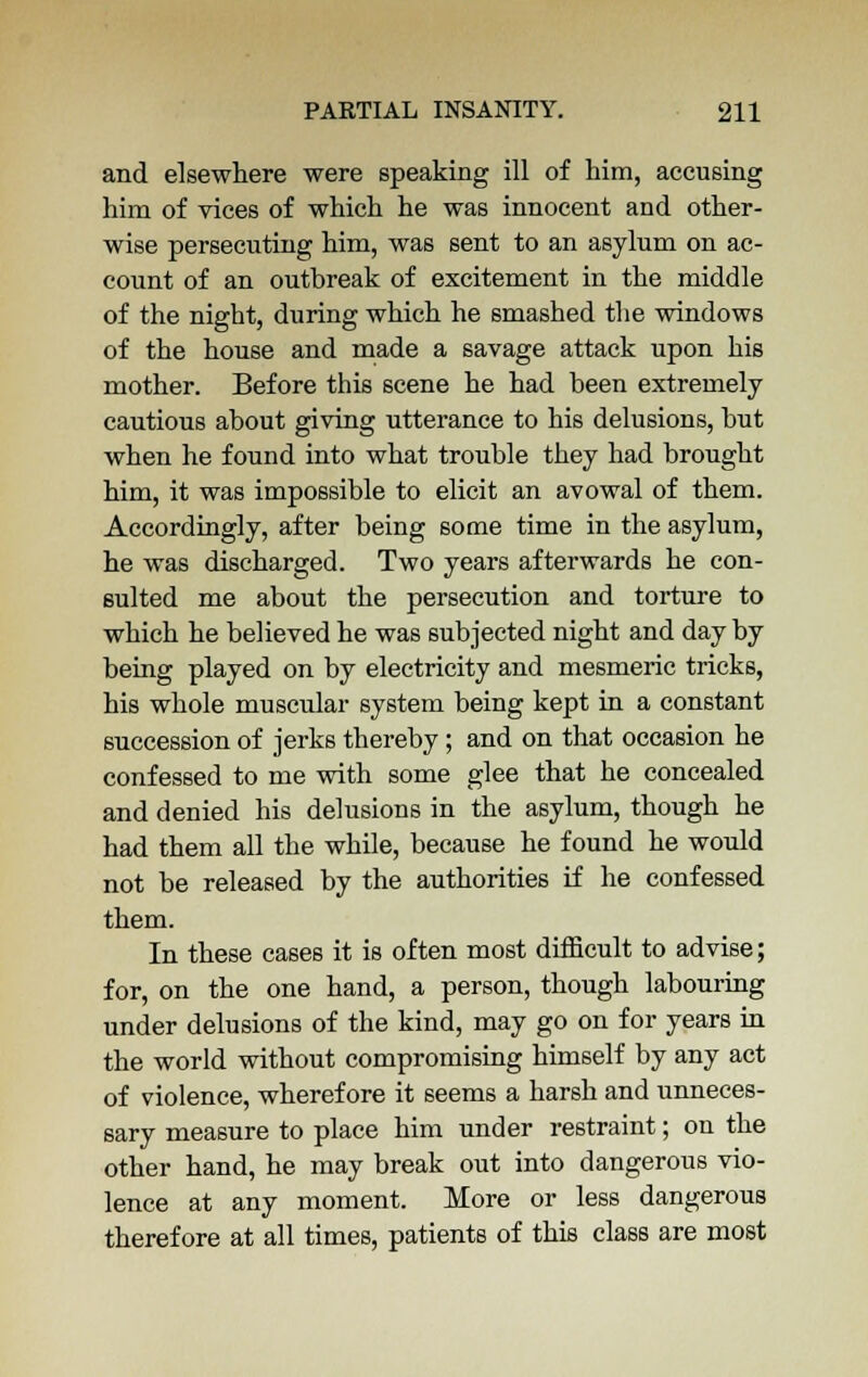 and elsewhere were speaking ill of him, accusing him of vices of which he was innocent and other- wise persecuting him, was sent to an asylum on ac- count of an outbreak of excitement in the middle of the night, during which he smashed the windows of the house and made a savage attack upon his mother. Before this scene he had been extremely cautious about giving utterance to his delusions, but when he found into what trouble they had brought him, it was impossible to elicit an avowal of them. Accordingly, after being some time in the asylum, he was discharged. Two years afterwards he con- sulted me about the persecution and torture to which he believed he was subjected night and day by being played on by electricity and mesmeric tricks, his whole muscular system being kept in a constant succession of jerks thereby; and on that occasion he confessed to me with some glee that he concealed and denied his delusions in the asylum, though he had them all the while, because he found he would not be released by the authorities if he confessed them. In these cases it is often most difficult to advise; for, on the one hand, a person, though labouring under delusions of the kind, may go on for years in the world without compromising himself by any act of violence, wherefore it seems a harsh and unneces- sary measure to place him under restraint; on the other hand, he may break out into dangerous vio- lence at any moment. More or less dangerous therefore at all times, patients of this class are most