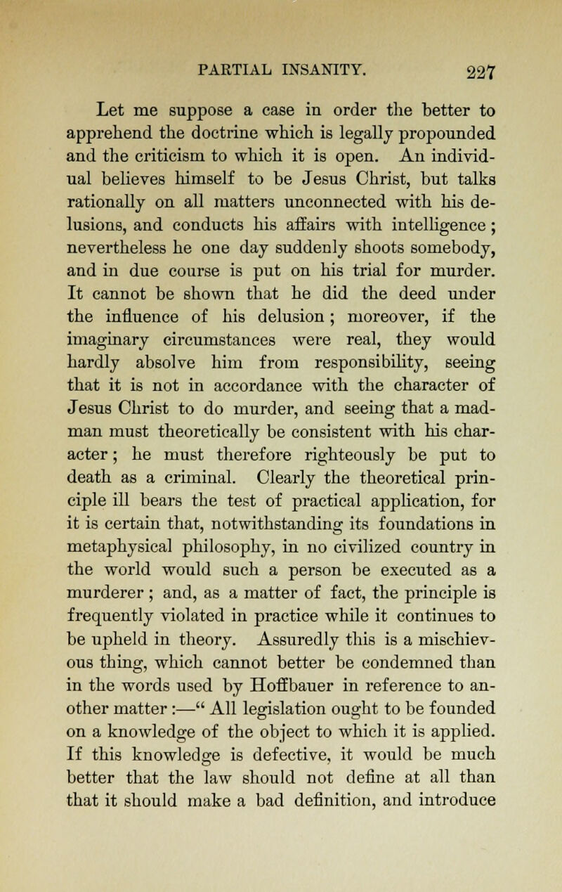 Let me suppose a case in order the better to apprehend the doctrine which is legally propounded and the criticism to which it is open. An individ- ual believes himself to be Jesus Christ, but talks rationally on all matters unconnected with his de- lusions, and conducts his affairs with intelligence; nevertheless he one day suddenly shoots somebody, and in due course is put on his trial for murder. It cannot be shown that he did the deed under the influence of his delusion; moreover, if the imaginary circumstances were real, they would hardly absolve him from responsibility, seeing that it is not in accordance with the character of Jesus Christ to do murder, and seeing that a mad- man must theoretically be consistent with his char- acter ; he must therefore righteously be put to death as a criminal. Clearly the theoretical prin- ciple ill bears the test of practical application, for it is certain that, notwithstanding its foundations in metaphysical philosophy, in no civilized country in the world would such a person be executed as a murderer ; and, as a matter of fact, the principle is frequently violated in practice while it continues to be upheld in theory. Assuredly this is a mischiev- ous thing, which cannot better be condemned than in the words used by HofEbauer in reference to an- other matter:— All legislation ought to be founded on a knowledge of the object to which it is applied. If this knowledge is defective, it would be much better that the law should not define at all than that it should make a bad definition, and introduce