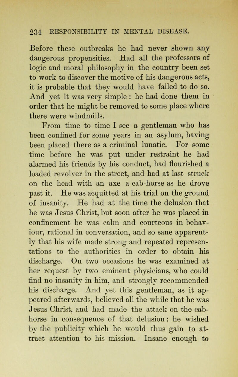 Before these outbreaks he had never shown any dangerous propensities. Had all the professors of logic and moral philosophy in the country been set to work to discover the motive of his dangerous acts, it is probable that they would have failed to do so. And yet it was very simple : he had done them in order that he might be removed to some place where there were windmills. From tune to time I see a gentleman who has been confined for some years in an asylum, having been placed there as a criminal lunatic. For some time before he was put under restraint he had alarmed his friends by his conduct, had flourished a loaded revolver in the street, and had at last struck on the head with an axe a cab-horse as he drove past it. He was acquitted at his trial on the ground of insanity. He had at the time the delusion that he was Jesus Christ, but soon after he was placed in confinement he was calm and courteous in behav- iour, rational in conversation, and so sane apparent- ly that his wife made strong and repeated represen- tations to the authorities in order to obtain his discharge. On two occasions he was examined at her request by two eminent physicians, who could find no insanity in him, and strongly recommended his discharge. And yet this gentleman, as it ap- peared afterwards, believed all the while that he was Jesus Christ, and had made the attack on the cab- horse in consequence of that delusion: he wished by the publicity which he would thus gain to at- tract attention to his mission. Insane enough to