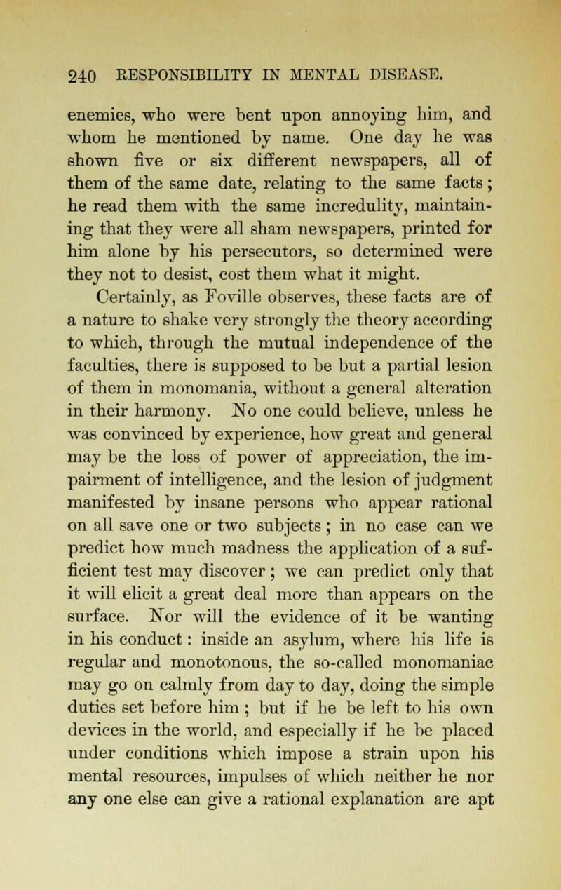 enemies, who were bent upon annoying him, and whom he mentioned by name. One day he was shown five or six different newspapers, all of them of the same date, relating to the same facts; he read them with the same incredulity, maintain- ing that they were all sham newspapers, printed for him alone by his persecutors, so determined were they not to desist, cost them what it might. Certainly, as Foville observes, these facts are of a nature to shake very strongly the theory according to which, through the mutual independence of the faculties, there is supposed to be but a partial lesion of them in monomania, without a general alteration in their harmony. No one could believe, unless he was convinced by experience, how great and general may be the loss of power of appreciation, the im- pairment of intelligence, and the lesion of judgment manifested by insane persons who appear rational on all save one or two subjects ; in no case can we predict how much madness the application of a suf- ficient test may discover ; we can predict only that it will elicit a great deal more than appears on the surface. Nor will the evidence of it be wanting in his conduct: inside an asylum, where his life is regular and monotonous, the so-called monomaniac may go on calmly from day to day, doing the simple duties set before him ; but if he be left to his own devices in the world, and especially if he be placed under conditions which impose a strain upon his mental resources, impulses of which neither he nor any one else can give a rational explanation are apt