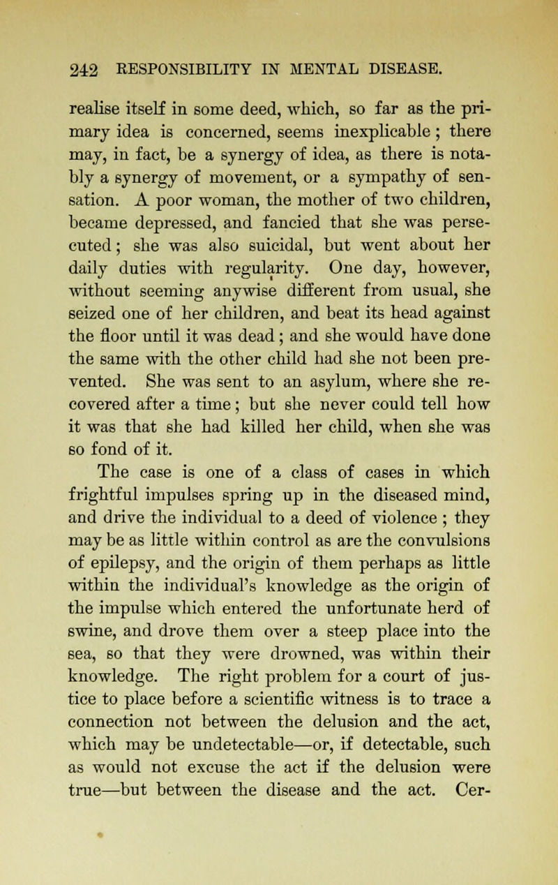 realise itself in some deed, which, so far as the pri- mary idea is concerned, seems inexplicable; there may, in fact, be a synergy of idea, as there is nota- bly a synergy of movement, or a sympathy of sen- sation. A poor woman, the mother of two children, became depressed, and fancied that she was perse- cuted ; she was also suicidal, but went about her daily duties with regularity. One day, however, without seeming anywise different from usual, she seized one of her children, and beat its head against the floor until it was dead; and she would have done the same with the other child had she not been pre- vented. She was sent to an asylum, where she re- covered after a time; but she never could tell how it was that she had killed her child, when she was so fond of it. The case is one of a class of cases in which frightful impulses spring up in the diseased mind, and drive the individual to a deed of violence ; they may be as little within control as are the convulsions of epilepsy, and the origin of them perhaps as little within the individual's knowledge as the origin of the impulse which entered the unfortunate herd of swine, and drove them over a steep place into the sea, so that they were drowned, was within their knowledge. The right problem for a court of jus- tice to place before a scientific witness is to trace a connection not between the delusion and the act, which may be undetectable—or, if detectable, such as would not excuse the act if the delusion were true—but between the disease and the act. Cer-