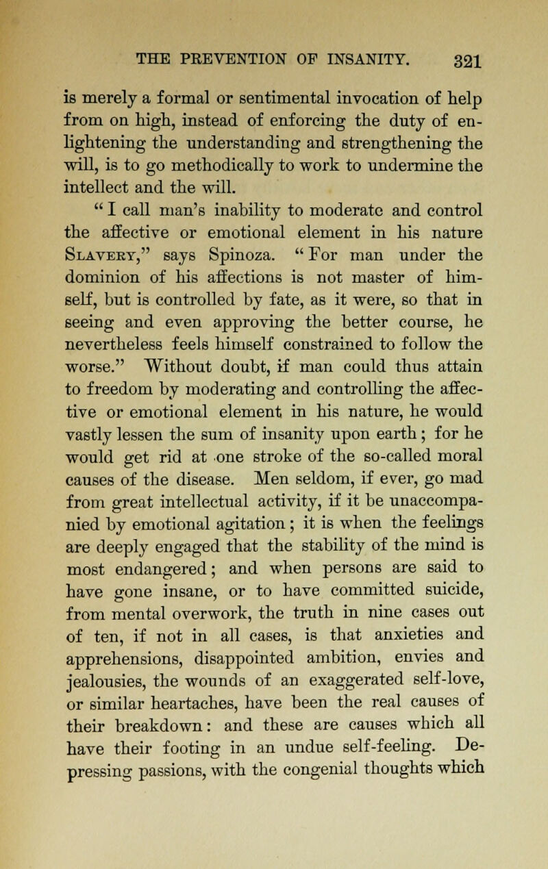 is merely a formal or sentimental invocation of help from on nigh, instead of enforcing the duty of en- lightening the understanding and strengthening the will, is to go methodically to work to undermine the intellect and the will.  I call man's inability to moderate and control the affective or emotional element in his nature Slavery, says Spinoza.  For man under the dominion of his affections is not master of him- self, but is controlled by fate, as it were, so that in seeing and even approving the better course, he nevertheless feels himself constrained to follow the worse. Without doubt, if man could thus attain to freedom by moderating and controlling the affec- tive or emotional element in his nature, he would vastly lessen the sum of insanity upon earth; for he would set rid at one stroke of the so-called moral causes of the disease. Men seldom, if ever, go mad from great intellectual activity, if it be unaccompa- nied by emotional agitation; it is when the feelings are deeply engaged that the stability of the mind is most endangered; and when persons are said to have gone insane, or to have committed suicide, from mental overwork, the truth in nine cases out of ten, if not in all cases, is that anxieties and apprehensions, disappointed ambition, envies and jealousies, the wounds of an exaggerated self-love, or similar heartaches, have been the real causes of their breakdown: and these are causes which all have their footing in an undue self-feeling. De- pressing passions, with the congenial thoughts which