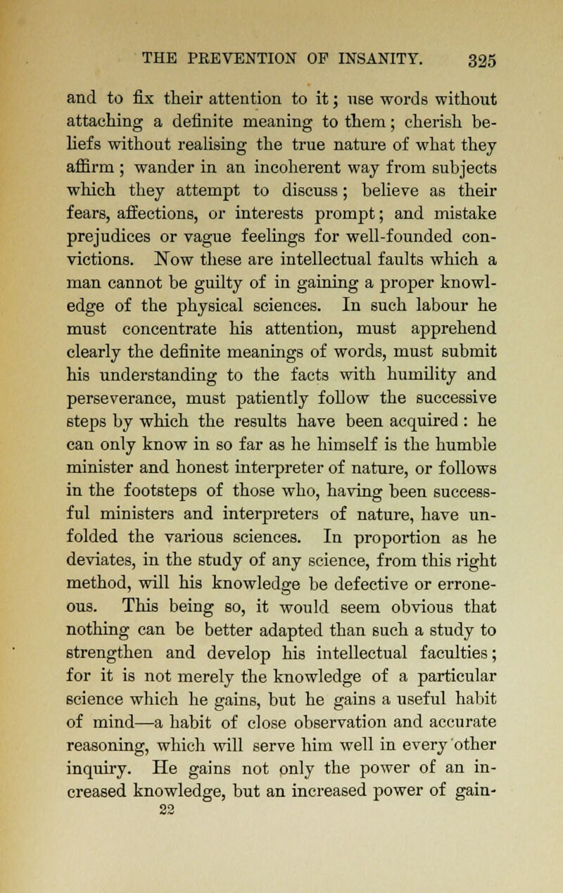 and to fix their attention to it; use words without attaching a definite meaning to them; cherish be- liefs without realising the true nature of what they affirm ; wander in an incoherent way from subjects which they attempt to discuss; believe as their fears, affections, or interests prompt; and mistake prejudices or vague feelings for well-founded con- victions. Now these are intellectual faults which a man cannot be guilty of in gaining a proper knowl- edge of the physical sciences. In such labour he must concentrate his attention, must apprehend clearly the definite meanings of words, must submit his understanding to the facts with humility and perseverance, must patiently follow the successive steps by which the results have been acquired : he can only know in so far as he himself is the humble minister and honest interpreter of nature, or follows in the footsteps of those who, having been success- ful ministers and interpreters of nature, have un- folded the various sciences. In proportion as he deviates, in the study of any science, from this right method, will his knowledge be defective or errone- ous. This being so, it would seem obvious that nothing can be better adapted than such a study to strengthen and develop his intellectual faculties; for it is not merely the knowledge of a particular science which he gains, but he gains a useful habit of mind—a habit of close observation and accurate reasoning, which will serve him well in every other inquiry. He gains not pnly the power of an in- creased knowledge, but an increased power of gain- 22