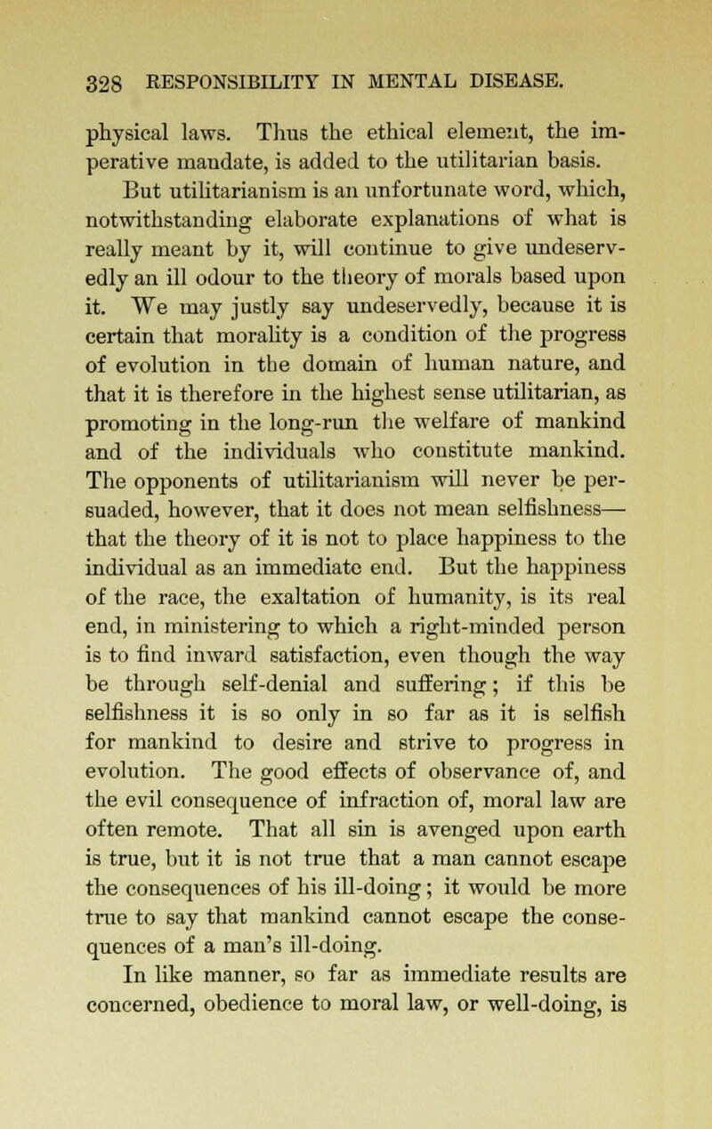 physical laws. Thus the ethical element, the im- perative mandate, is added to the utilitarian basis. But utilitarianism is an unfortunate word, which, notwithstanding elaborate explanations of what is really meant by it, will continue to give undeserv- edly an ill odour to the theory of morals based upon it. We may justly say undeservedly, because it is certain that morality is a condition of the progress of evolution in the domain of human nature, and that it is therefore in the highest sense utilitarian, as promoting in the long-run the welfare of mankind and of the individuals who constitute mankind. The opponents of utilitarianism will never be per- suaded, however, that it does not mean selfishness— that the theory of it is not to place happiness to the individual as an immediate end. But the happiness of the race, the exaltation of humanity, is its real end, in ministering to which a right-minded person is to find inward satisfaction, even though the way be through self-denial and suffering; if this be selfishness it is so only in so far as it is selfish for mankind to desire and strive to progress in evolution. The good effects of observance of, and the evil consequence of infraction of, moral law are often remote. That all sin is avenged upon earth is true, but it is not true that a man cannot escape the consequences of his ill-doing; it would be more true to say that mankind cannot escape the conse- quences of a man's ill-doing. In like manner, so far as immediate results are concerned, obedience to moral law, or well-doing, is