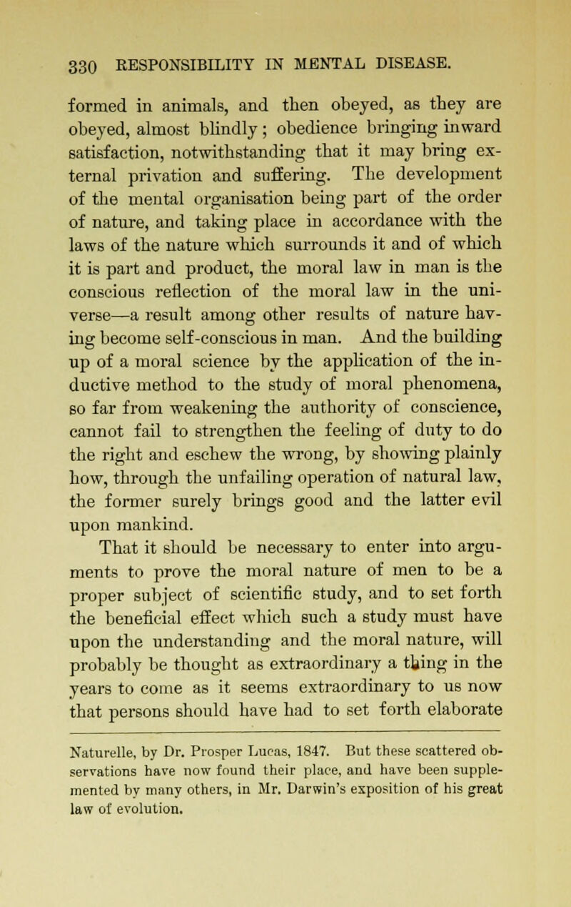 formed in animals, and then obeyed, as they are obeyed, almost blindly; obedience bringing inward satisfaction, notwithstanding that it may bring ex- ternal privation and suffering. The development of the mental organisation being part of the order of nature, and taking place in accordance with the laws of the nature which surrounds it and of which it is part and product, the moral law in man is the conscious reflection of the moral law in the uni- verse—a result among other results of nature hav- ing become self-conscious in man. And the building up of a moral science by the application of the in- ductive method to the study of moral phenomena, so far from weakening the authority of conscience, cannot fail to strengthen the feeling of duty to do the right and eschew the wrong, by showing plainly how, through the unfailing operation of natural law, the former surely brings good and the latter evil upon mankind. That it should be necessary to enter into argu- ments to prove the moral nature of men to be a proper subject of scientific study, and to set forth the beneficial effect which such a study must have upon the understanding and the moral nature, will probably be thought as extraordinary a tiling in the years to come as it seems extraordinary to us now that persons should have had to set forth elaborate Naturelle, by Dr. Prosper Lucas, 1847. But these scattered ob- servations have now found their place, and have been supple- mented by many others, in Mr. Darwin's exposition of his great law of evolution.