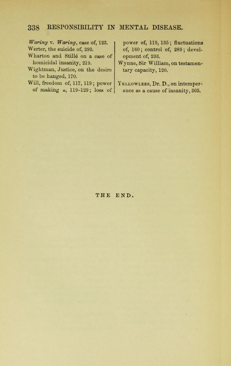 Wariny v. Waring, case of, 123. Werter, the suicide of, 293. Wharton and Stille' on a case of homicidal insanity, 2ly. Wightman, Justice, on the desire to be hanged, 170. Will, freedom of, 117,119; power of making u, 119-129; loss of power of, 119,135; fluctuations of, 160; control of, 289; devel- opment of, 293. Wynne, Sir William, on testamen- tary capacity, 120. Yellowlees, Dr. D., on intemper- ance as a cause of insanity, 305. THE END.