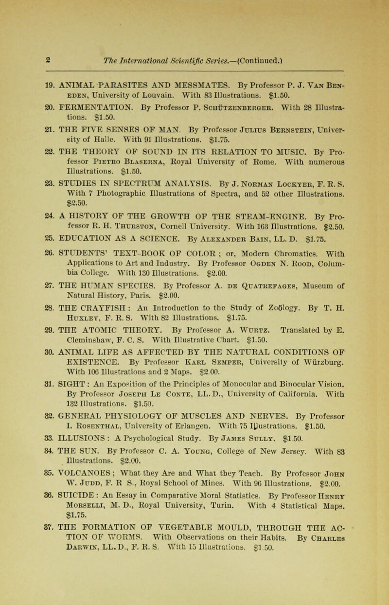 19. ANIMAL PARASITES AND MESSMATES. By Piofessor P. J. Van Ben- eden, University of Louvain. With 83 Illustrations. $1.50. 20. FERMENTATION. By Professor P. Schutzenberger. With 28 Illustra- tions. SI.50. 21. THE FIVE SENSES OF MAN. By Professor Julius Bernstein, Univer- sity of Halle. With 91 Illustrations. §1.75. 22. THE THEORY OF SOUND IN ITS RELATION TO MUSIC. By Pro- fessor Pietro Blaserna, Royal University of Rome. With numerous Illustrations. $1.50. 23. STUDIES IN SPECTRUM ANALYSIS. By J. Norman Lockyer, F. R. S. With 7 Photographic Illustrations of Spectra, and 52 other Illustrations. $2.50. 24. A HISTORY OF THE GROWTH OF THE STEAM-ENGINE. By Pro- fessor R. H. Thurston, Cornell University. With 103 Blustrations. $2.50. 25. EDUCATION AS A SCIENCE. By Alexander Bain, LL. D. $1.75. 26. STUDENTS' TEXT-BOOK OF COLOR ; or, Modern Chromatics. With Applications to Art and Industry. By Professor Ogden N. Rood, Colum- bia College. With 130 Blustrations. $2.00. 27. THE HUMAN SPECIES. By Professor A. de Quatkefageb, Museum of Natural History, Paris. $2.00. 28. THE CRAYFISH : An Introduction to the Study of Zoology. By T. H. Huxley, F. R. S. With 82 Illustrations. $1.75. 29. THE ATOMIC THEORY. By Professor A. Wurtz. Translated by E. Cleminshaw, F. C. S. With Illustrative Chart. $1.50. 80. ANIMAL LIFE AS AFFECTED BY THE NATURAL CONDITIONS OF EXISTENCE. By Professor Karl Semper, University of Wiirzburg. With 100 Illustrations and 2 Maps. $2.00. 31. SIGHT : An Exposition of the Principles of Monocular and Binocular Vision. By Professor JosErn Le Conte, LL.D., University of California. With 132 Illustrations. $1.50. 32. GENERAL PHYSIOLOGY OF MUSCLES AND NERVES. By Professor I. Rosenthal, University of Erlangen. With 75 Illustrations. $1.50. 33. ILLUSIONS : A Psychological Study. By James Sully. $1.50. 34. THE SUN. By Professor C. A. Y'oung, College of New Jersey. With 83 Blustrations. $2.00. 35. VOLCANOES ; What they Are and What they Teach. By Professor John W. Judd, F. R S., Royal School of Mines. With 90 Illustrations. $2.00. 36. SUICIDE : An Essay in Comparative Moral Statistics. By Professor Henry Morselli, M. D., Royal University, Turin. With 4 Statistical Maps. $1.75. 87. THE FORMATION OF VEGETABLE MOULD, THROUGH THE AC- TION OF WORMS. With Observations on their Habits. By Charles Darwin, LL.D., F. R. S. With 15 Illustrations, $1.50.