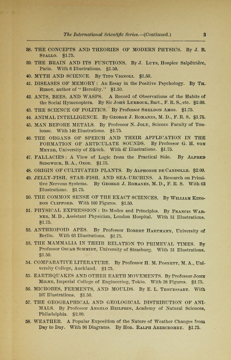 38. THE CONCEPTS AND THEORIES OP MODERN PHYSICS. By J. B. Stallo. $1.75. 39. THE BRAIN AND ITS FUNCTIONS. By J. Luts, Hospice Salpetriere, Paris. With 6 Illustrations. $1.50. 40. MYTH AND SCIENCE. By Tito Vignoli. $1.50. 41. DISEASES OF MEMORY : An Essay in the Positive Psychology. By Th. Ribot, author of  Heredity. $1.50. 42. ANTS, BEES. AND WASPS. A Record of Observations of the Habits of the Social Hymenoptera. By Sir John Lubbock, Bart., F. R. S., etc. $2.00. 43. THE SCIENCE OF POLITICS. By Professor Sheldon Amos. $1.75. 44. ANIMAL INTELLIGENCE. By George J. Romanes, M. D., F. R. S. $1.75. 45. MAN BEFORE METALS. By Professor N. Jolt, Science Faculty of Tou- louse. With 148 Illustrations. $1.75. 46. THE ORGANS OF SPEECH AND THEIR APPLICATION IN THE FORMATION OF ARTICULATE SOUNDS. By Professor G. H. von Meyer, University of Zurich. With 47 Illustrations. $1.75. 47. FALLACIES : A View of Logic from the Practical Side. By Alfred Sidgwick, B. A., Oxon. $1.75. 48. ORIGIN OF CULTIVATED PLANTS. By Alphonse de Candolle. $2.00. 49. JELLY-FISH, STAR-FISH, AND SEA-URCHINS. A Research on Primi- tive Nervous Systems. By George J. Romanes, M. D., F. R. S. With 03 Illustrations. $1.75. 50. THE COMMON SENSE OF THE EXACT SCIENCES. By William Kino- don Clifford. With 100 Figures. $1.50. 61. PHYSICAL EXPRESSION : Its Modes and Principles. By Francis War- nek, M.D., Assistant Physician, London Hospital. With 51 Illustrations. $1.75. 52. ANTHROPOID APES. By Professor Robert Hartmann, University of Berlin. With 03 Illustrations. $1.75. 53. THE MAMMALIA IN THEIR RELATION TO PRIMEVAL TIMES. By Professor Oscar Schmidt, University of Strasburg. With 51 Illustrations. $1.50. 54. COMPARATIVE LITERATURE. By Professor H. M. Posnett, M. A., Uni- versity College, Auckland. $1.75. 55. EARTHQUAKES AND OTHER EARTH MOVEMENTS. By Professor John Milne, Imperial College of Engineering, Tokio. With 38 Figures. $1.75. 56. MICROBES, FERMENTS, AND MOULDS. By E. L. Trouessart. With 107 Illustrations. $1.50. 57. THE GEOGRAPHICAL AND GEOLOGICAL DISTRIBUTION OF ANI- MALS. By Professor Angelo Heilprin, Academy of Natural Sciences, Philadelphia. $3.00. 58. WEATHER. A Popular Exposition of the Nature of Weather Changes from Day to Day. With 96 Diagrams. By Hon. Ralph Aberorombt. $1.75.