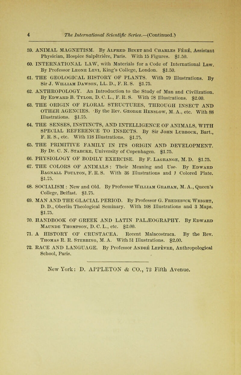 59. ANIMAL MAGNETISM. By Alfred Binet and Charles Fere, Assistant Physician, Hospice Salpetriere, Paris. With 15 Figures. $1.50. 60. INTERNATIONAL LAW, with Materials for a Code of International Law. By Professor Leone Levi, King's College, London, $1.50. 61. THE GEOLOGICAL HISTORY OF PLANTS. With 79 Illustrations. By Sir J. William Dawson, LL. D., F. R. S. $1.75. 62. ANTHROPOLOGY. An Introduction to the Study of Man and Civilization. By Edward B. Ttlor, D. C. L., F. R. S. With 78 Illustrations. $2.00. 63. THE ORIGIN OF FLORAL STRUCTURES, THROUGH INSECT AND OTHER AGENCIES. By the Rev. George Henslow, M. A., etc. With 88 Ulustrations. $1.75. 64. THE SENSES, INSTINCTS, AND INTELLIGENCE OF ANIMALS, WITH SPECIAL REFERENCE TO INSECTS. By Sir John Lubbock, Bart., F. R. S., etc. With 118 Illustrations. $1.75. 65. THE PRIMITIVE FAMILY IN ITS ORIGIN AND DEVELOPMENT. By Dr. C. N. Starcke, University of Copenhagen. $1.75. 66. PHYSIOLOGY OF BODILY EXERCISE. By F. Lagrange, M.D. $1.75. 67. THE COLORS OF ANIMALS : Their Meaning and Use. By Edward Baonall Poulton, F. R. S. With 30 Illustrations and 1 Colored Plate. $1.75. 68. SOCIALISM : New and Old. By Professor William Graham, M. A., Queen's College, Belfast. $1.75. 69. MAN AND THE GLACIAL PERIOD. By Professor G. Frederick Wright, D. D., Oherliu Theological Seminary. With 108 Illustrations and 3 Maps. $1.75. 70. HANDBOOK OF GREEK AND LATIN PALAEOGRAPHY. By Edward Maunde Thompson, D. C. L., etc. $2.00. 71. A HISTORY OF CRUSTACEA. Recent Malacostraca. By the Rev. Thomas R. R. Stebblng, M. A. With 51 Illustrations. $2.00. 72. RACE AND LANGUAGE. By Professor Andre Lefevre, Anthropological School, Paris. New York: D. APPLETON & CO., 72 Fifth Avenue.