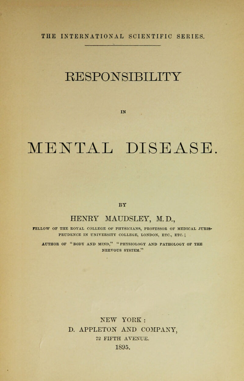 RESPONSIBILITY MENTAL DISEASE BT HENRY MAUDSLEY, M.D., FELLOW OF THE ROYAL COLLEGE OF PHYSICIANS, PROFESSOR OF MEDICAL JURIS- PRUDENCE IN UNIVERSITY COLLEGE, LONDON, ETC., ETC.; AUTHOR OF BODY AND MIND, PHYSIOLOGY AND PATHOLOGY OF THE NERVOUS SYSTEM. NEW YORK : D. APPLETON AND COMPANY, 72 FIFTH AVENUE. 1895.