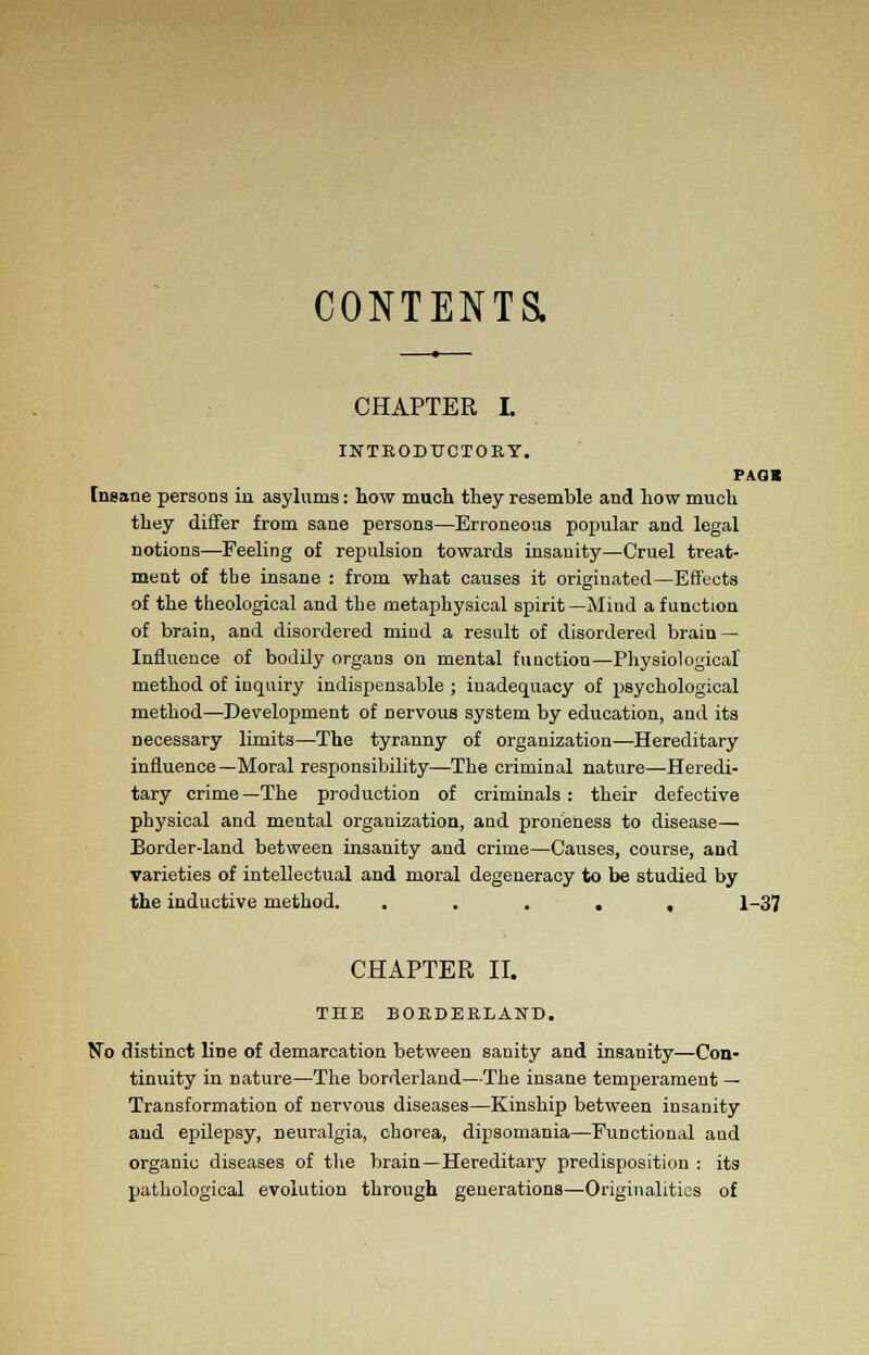 CONTENTS. CHAPTER I. INTRODUCTORY. PAGB Insane persons in asylums: how much they resemble and how much they differ from sane persons—Erroneous popular and legal notions—Feeling of repulsion towards insanity—Cruel treat- ment of tbe insane : from what causes it originated—Effects of the theological and tbe metaphysical spirit—Mind a function of brain, and disordered mind a result of disordered brain — Influence of bodily organs on mental function—Physiological method of inquiry indispensable ; inadequacy of psychological method—Development of Dervous system by education, and its necessary limits—The tyranny of organization—Hereditary influence—Moral responsibility—The criminal nature—Heredi- tary crime—The production of criminals: their defective physical and mental organization, and proiieness to disease— Border-land between insanity and crime—Causes, course, and varieties of intellectual and moral degeneracy to be studied by the inductive method. ..... 1-37 CHAPTER II. THE BORDERLAND. No distinct liDe of demarcation between sanity and insanity—Con- tinuity in nature—The borderland—The insane temperament — Transformation of nervous diseases—Kinship between insanity and epilepsy, neuralgia, chorea, dipsomania—Functional aud organic diseases of the brain—Hereditary predisposition : its pathological evolution through generations—Originalities of