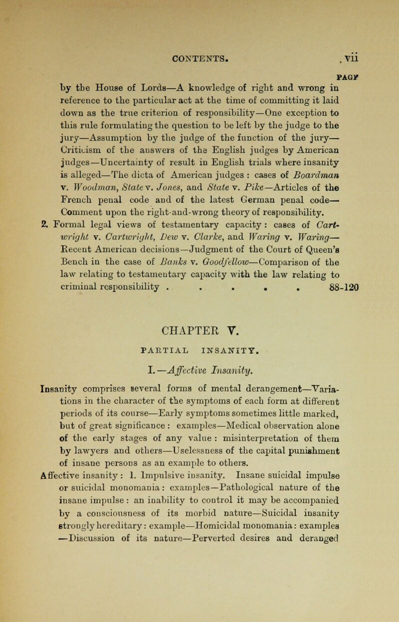 CONTENTS. . Vll tAor by tbe House of Lords—A knowledge of right and wrong in reference to the particular act at the time of committing it laid down as the true criterion of responsibility—One exception to this rule formulating the question to be left by the judge to the jury—Assumption by the judge of the function of the jury— Criticism of the answers of the English judges by American judges—Uncertainty of result in Euglish trials where insanity is alleged—The dicta of American judges : cases of Boardman v. Woodman, State v. Jones, and State v. Pike—Articles of the French penal code and of the latest German penal code— Comment upon the right-and-wrong theory of responsibility. Formal legal views of testamentary capacity : cases of Cart- wright v. Cartwr'ujht, Dew v. Clarke, and Waring v. Waring— Recent American decisions—Judgment of the Court of Queen's Bench in the case of Banks v. Goodfellow—Comparison of the law relating to testamentary capacity with the law relating to criminal responsibility ..... 88-120 CHAPTER V. PARTIAL INSANITY. I. —Affective Insanity. Insanity comprises several forms of mental derangement—Varia- tions in the character of the symptoms of each form at different periods of its course—Early symptoms sometimes little marked, but of great significance : examples—Medical observation alone of the early stages of any value : misinterpretation of them by lawyers and others—Uselessness of the capital punishment of insane persons as an example to others. Affective insanity : 1. Impulsive insanity. Insane suicidal impulse or suicidal monomania: examples—Pathological nature of the insaue impulse : an inability to coDtrol it may be accompanied by a consciousness of its morbid nature—Suicidal insanity strongly hereditary: example—Homicidal monomania: examples —Discussion of its nature—Perverted desires and deranged