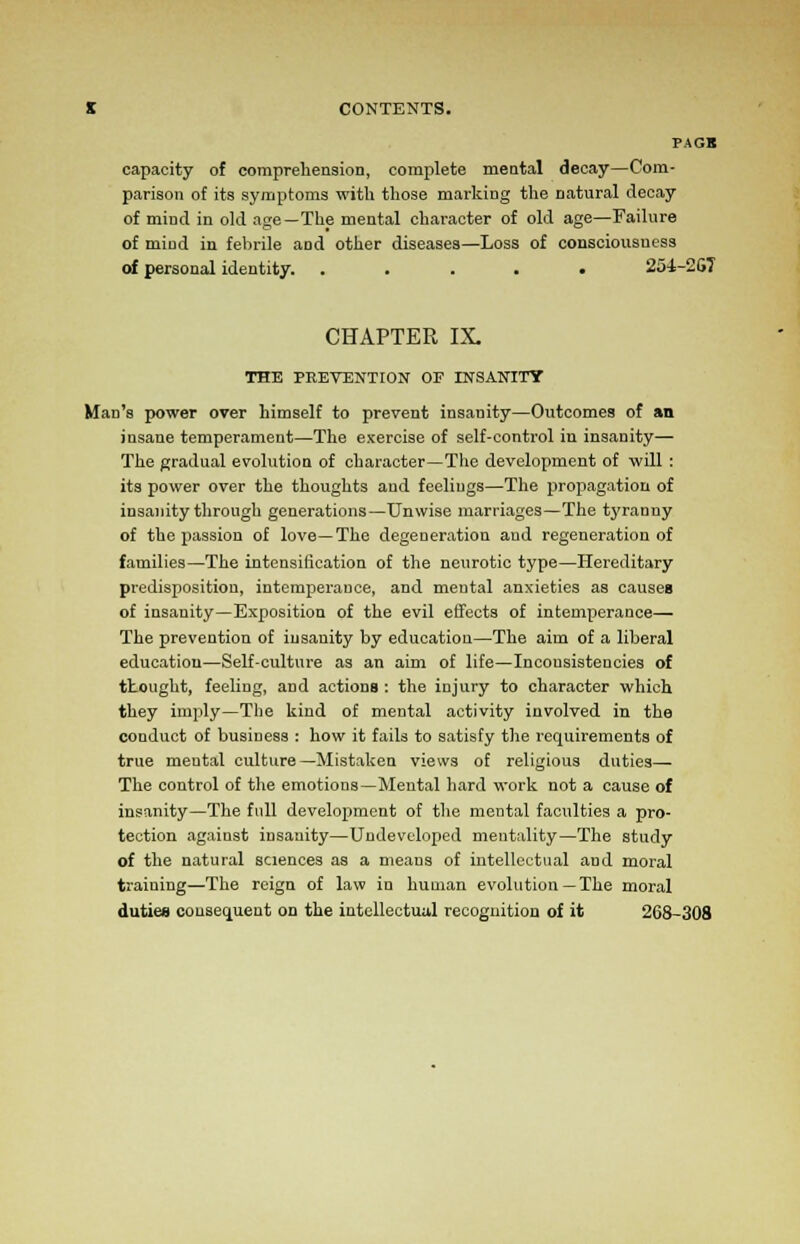 PAGB capacity of comprehension, complete mental decay—Com- parison of its symptoms with those marking the natural decay of mind in old age—The mental character of old age—Failure of mind in febrile and other diseases—Loss of consciousness of personal identity. ..... 251-26? CHAPTER IX. THE PREVENTION OF INSANITY Man's power over himself to prevent insanity—Outcomes of an insane temperament—The exercise of self-control in insanity— The gradual evolution of character—The development of will: its power over the thoughts and feelings—The propagation of insanity through generations—Unwise marriages—The tyranny of the passion of love—The degeneration and regeneration of families—The intensification of the neurotic type—Hereditary predisposition, intemperance, and mental anxieties as causes of insanity—Exposition of the evil effects of intemperance— The prevention of insanity by education—The aim of a liberal education—Self-culture as an aim of life—Inconsistencies of thought, feeling, and actions : the injury to character which they imply—The kind of mental activity involved in the conduct of business : how it fails to satisfy the requirements of true meutal culture—Mistaken views of religious duties— The control of the emotions—Mental hard work not a cause of insanity—The full development of the mental faculties a pro- tection against insanity—Undeveloped mentality—The study of the natural sciences as a means of intellectual and moral training—The reign of law in human evolution —The moral duties consequent on the intellectual recognition of it 268-308