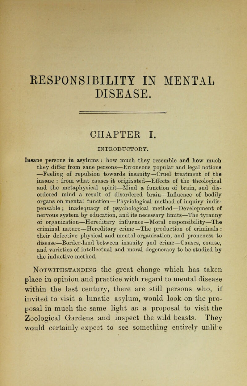 KESPONSIBILITY IN MENTAL DISEASE. CHAPTER I. INTRODUCTORY. Insane persons in asylums : how much they resemble and how much they differ from sane persons—Erroneous popular and legal notiona —Feeling of repulsion towards insanity—Cruel treatmeut of the insane : from what causes it originated—Effects of the theological and the metaphysical spirit—Mind a function of brain, and dis- ordered mind a result of disordered brain—Influence of bodily organs on mental function—Physiological method of inquiry indis- pensable ; inadequacy of psychological method—Development of nervous system by education, and its necessary limits—The tyranny of organization—Hereditary influence—Moral responsibility—The criminal nature—Hereditary crime—The production of criminals: their defective physical and mental organization, and proneness to disease—Border-land between insanity and crime—Causes, course, and varieties of intellectual and moral degeneracy to be studied by the inductive method. Notwithstanding the great change which has taken place in opinion and practice witli regard to mental disease within the last century, there are still persons who, if invited to visit a lunatic asylum, would look on the pro- posal in much the same light an. a proposal to visit the Zoological Gardens and inspect the wild beasts. They would certainly expect to see something entirely unlil e