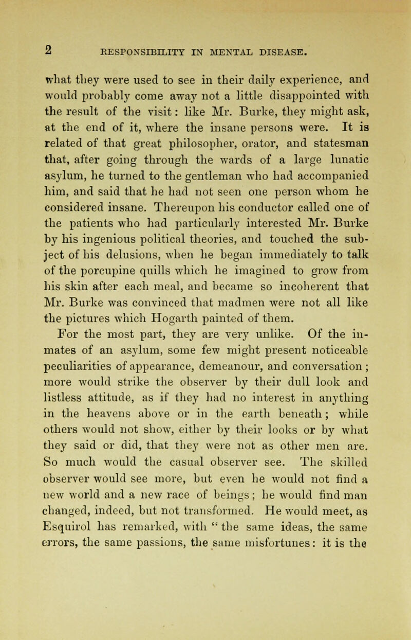 what they were used to see in their daily experience, and would probably come away not a little disappointed with the result of the visit: like Mr. Burke, they might ask, at the end of it, where the insane persons were. It is related of that great philosopher, orator, and statesman that, after going through the wards of a large lunatic asylum, he turned to the gentleman who had accompanied him, and said that he had not seen one person whom he considered insane. Thereupon his conductor called one of the patients who had particularly interested Mr. Burke by his ingenious political theories, and touched the sub- ject of his delusions, when he began immediately to talk of the porcupine quills which he imagined to grow from his skin after each meal, and became so incoherent that Mr. Burke was convinced that madmen were not all like the pictures which Hogarth painted of them. For the most part, they are very unlike. Of the in- mates of an asylum, some few might present noticeable peculiarities of appearance, demeanour, and conversation ; more would strike the observer by their dull look and listless attitude, as if they had no interest in anything in the heavens above or in the earth beneath; while others would not show, either by their looks or by what they said or did, that they were not as other men are. So much would the casual observer see. The skilled observer would see more, but even he would not find a new world and a new race of beings ; he would find man changed, indeed, but not transformed. He would meet, as Esquirol has remarked, with  the same ideas, the same errors, the same passions, the same misfortunes: it is the
